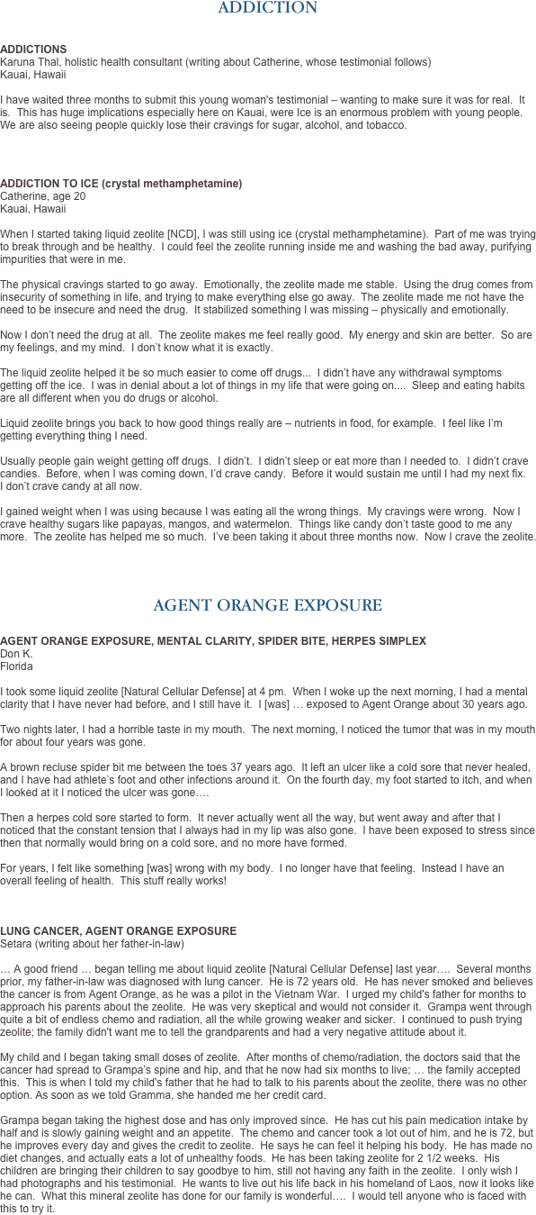 ADDICTION


ADDICTIONS
Karuna Thal, holistic health consultant (writing about Catherine, whose testimonial follows)
Kauai, Hawaii

I have waited three months to submit this young woman's testimonial – wanting to make sure it was for real.  It is.  This has huge implications especially here on Kauai, were Ice is an enormous problem with young people.  We are also seeing people quickly lose their cravings for sugar, alcohol, and tobacco.   



ADDICTION TO ICE (crystal methamphetamine) Catherine, age 20
Kauai, Hawaii
 When I started taking liquid zeolite [NCD], I was still using ice (crystal methamphetamine).  Part of me was trying to break through and be healthy.  I could feel the zeolite running inside me and washing the bad away, purifying impurities that were in me.  The physical cravings started to go away.  Emotionally, the zeolite made me stable.  Using the drug comes from insecurity of something in life, and trying to make everything else go away.  The zeolite made me not have the need to be insecure and need the drug.  It stabilized something I was missing – physically and emotionally.  Now I don’t need the drug at all.  The zeolite makes me feel really good.  My energy and skin are better.  So are my feelings, and my mind.  I don’t know what it is exactly.  The liquid zeolite helped it be so much easier to come off drugs...  I didn’t have any withdrawal symptoms getting off the ice.  I was in denial about a lot of things in my life that were going on....  Sleep and eating habits are all different when you do drugs or alcohol.  Liquid zeolite brings you back to how good things really are – nutrients in food, for example.  I feel like I’m getting everything thing I need. 
 Usually people gain weight getting off drugs.  I didn’t.  I didn’t sleep or eat more than I needed to.  I didn’t crave candies.  Before, when I was coming down, I’d crave candy.  Before it would sustain me until I had my next fix.   I don’t crave candy at all now.  I gained weight when I was using because I was eating all the wrong things.  My cravings were wrong.  Now I crave healthy sugars like papayas, mangos, and watermelon.  Things like candy don’t taste good to me any more.  The zeolite has helped me so much.  I’ve been taking it about three months now.  Now I crave the zeolite.




AGENT ORANGE EXPOSURE

AGENT ORANGE EXPOSURE, MENTAL CLARITY, SPIDER BITE, HERPES SIMPLEX
Don K. 
Florida

I took some liquid zeolite [Natural Cellular Defense] at 4 pm.  When I woke up the next morning, I had a mental clarity that I have never had before, and I still have it.  I [was] … exposed to Agent Orange about 30 years ago.  Two nights later, I had a horrible taste in my mouth.  The next morning, I noticed the tumor that was in my mouth for about four years was gone.  A brown recluse spider bit me between the toes 37 years ago.  It left an ulcer like a cold sore that never healed, and I have had athlete’s foot and other infections around it.  On the fourth day, my foot started to itch, and when I looked at it I noticed the ulcer was gone….
   Then a herpes cold sore started to form.  It never actually went all the way, but went away and after that I noticed that the constant tension that I always had in my lip was also gone.  I have been exposed to stress since then that normally would bring on a cold sore, and no more have formed.  For years, I felt like something [was] wrong with my body.  I no longer have that feeling.  Instead I have an overall feeling of health.  This stuff really works!



LUNG CANCER, AGENT ORANGE EXPOSURE
Setara (writing about her father-in-law)   … A good friend … began telling me about liquid zeolite [Natural Cellular Defense] last year….  Several months prior, my father-in-law was diagnosed with lung cancer.  He is 72 years old.  He has never smoked and believes the cancer is from Agent Orange, as he was a pilot in the Vietnam War.  I urged my child's father for months to approach his parents about the zeolite.  He was very skeptical and would not consider it.  Grampa went through quite a bit of endless chemo and radiation, all the while growing weaker and sicker.  I continued to push trying zeolite; the family didn't want me to tell the grandparents and had a very negative attitude about it.  

My child and I began taking small doses of zeolite.  After months of chemo/radiation, the doctors said that the cancer had spread to Grampa’s spine and hip, and that he now had six months to live; … the family accepted this.  This is when I told my child's father that he had to talk to his parents about the zeolite, there was no other option. As soon as we told Gramma, she handed me her credit card.  

Grampa began taking the highest dose and has only improved since.  He has cut his pain medication intake by half and is slowly gaining weight and an appetite.  The chemo and cancer took a lot out of him, and he is 72, but he improves every day and gives the credit to zeolite.  He says he can feel it helping his body.  He has made no diet changes, and actually eats a lot of unhealthy foods.  He has been taking zeolite for 2 1/2 weeks.  His children are bringing their children to say goodbye to him, still not having any faith in the zeolite.  I only wish I had photographs and his testimonial.  He wants to live out his life back in his homeland of Laos, now it looks like he can.  What this mineral zeolite has done for our family is wonderful….  I would tell anyone who is faced with this to try it. 