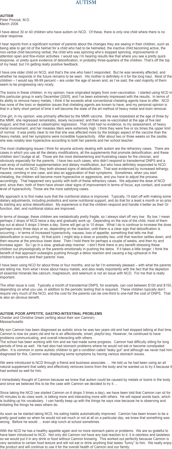 AUTISM


AUTISM
Peter Prociuk, M.D.
March 2006

I have about 30 or 40 children who have autism on NCD.  Of these, there is only one child where there is no clear response.

I hear reports from a significant number of parents about the changes they are seeing in their children, such as being able to get rid of the helmet for a child who had to be helmeted, the inactive child becoming active, the non-verbal child becoming verbal, the child who was spinning who’s stopped spinning, improvements in attention span and fine-motor activities. I would say I’m hearing results like that where you see a pretty quick response, or pretty quick evidence of detoxification, in probably three-quarters of the children. That’s off the top of my head, but I’m getting really positive feedback.

I have one older child on NCD, and that’s the one who hasn’t responded.  But he was severely affected, and whether he responds in the future remains to be seen.  His mother is definitely in it for the long haul.  Most of the children – I would say 98-99 percent – are under the age of seven and, as I’ve said, the vast majority of them seem to be progressing very nicely.

The toxins in these children, in my opinion, have originated largely from over-vaccination.  I started using NCD in this particular group in early December [2005], and I’ve been extremely impressed with the results.  In terms of its ability to remove heavy metals, I think it far exceeds what conventional chelating agents have to offer.  NCD has none of the toxic or depletion issues that chelating agents are known to have, and my personal opinion is that in a fairly short period of time it will become the state of the art method of heavy metal and toxin removal.

One girl, in my opinion, was primarily affected by the MMR vaccine.  She was torpedoed at the age of three by the MMR, she regressed remarkably, slowly recovered, and then was re-vaccinated at the age of five last August, and that caused a catastrophic regression.  That child had no evidence, to my assessment, of heavy metal involvement, and her measles titers were extremely high. I think they were five or six times the upper limit of normal.  It was pretty clear to me that she was affected more by the biologic aspect of the vaccine than the heavy metals, and her symptoms were incredible hyperactivity.  After about two or three weeks on the zeolite, she was notably less hyperactive according to both her parents and her school teacher.  

The most challenging issues I think for anyone actively dealing with autism are the refractory cases.  There are cases in which you use all the dietary modifications, all the supplements that promote detoxification, and these children don’t budge at all.  Those are the most disheartening and frustrating cases for the clinician, and obviously especially for the parents.  I have two such cases, who didn’t respond to transdermal DNPS and a vast array of nutritional supplementation and dietary modification, but who have definitely responded to NCD.  From the onset, on NCD, they both showed signs of detoxification.  That was evidenced by increased lethargy, nausea, vomiting in one case, and also an aggravation of their symptoms.  Sometimes, when you start chelating, the children will become more hyperactive or aggressive, and you have to adjust the process accordingly.  That happened very quickly with both of these refractory cases.  We adjusted the dose of NCD and, since then, both of them have shown clear signs of improvement in terms of focus, eye contact, and overall level of hyperactivity. Those are the most satisfying cases. 

My approach is to first make sure that the nutritional status is improved.  Typically, I’ll start off with making some dietary adjustments, including probiotics and some nutritional support, and do that for a least a month or so prior to starting any active detoxification.  My experience is that the children respond and handle it better as their GI function, diet, and nutritional status are improved.

In terms of dosage, these children are metabolically pretty fragile, so I always start off very low.  By low, I mean perhaps 2 drops of NCD twice a day and gradually work up.  Depending on the size of the child, most of them top out at about 5 drops 3 times a day. Some will get up to 10 drops.  What I do is continue to increase the dose perhaps every three days or so, depending on the reaction, until there is a clear sign that detoxification is occurring – in terms of increased hyperactivity, nausea, loss of appetite, something that tells me that detoxification is occurring.  At that point, I might skip a dose or possibly two, until that reaction settles down, and then resume at the previous lower dose.  Then I hold there for perhaps a couple of weeks, and then try and increase again.  So I go in a slow, gradual-step manner.  I don’t think there is any benefit stressing these children out physiologically or the parents emotionally in pushing the detox.  If it takes a little longer, I think the benefit of that approach outweighs pushing through a detox reaction and causing a big upheaval in the children’s systems and their parents’ lives. 

I have been using NCD for about three or four months, and so far I’m extremely pleased – with what the parents are telling me, from what I know about heavy metals, and also really importantly with the fact that the depletion of essential minerals like calcium, magnesium, and selenium is not an issue with NCD.  For me that is really important. 

The other issue is cost.  Typically a month of transdermal DNPS, for example, can cost between $100 and $150, depending on what you use, in addition to the periodic testing that is required.  These children typically don’t require very much of the NCD, and the cost for the parents can be one-third to one-half the cost of DNPS.  That is also an obvious benefit.



AUTISM, POOR APPETITE, GASTRO-INTESTINAL PROBLEMS
Chester and Christine Green (writing about their son Camron)
Massachusetts  My son Camron has been diagnosed as autistic since he was two years old and had stopped talking at that time.  Camron is now six years old and he is an affectionate, smart, playful boy. However, he continued to have problems communicating, and overall interacting with others.
The school has been working with him and we had made some progress.  Camron had difficulty sitting for long periods of time as well.  He had also had stomach problems where he would not eat or become constipated often.  It is common in some autistic children to get a condition called “leaky gut” and although we never had him diagnosed for this, Camron was displaying some symptoms by having various stomach issues. 

We were introduced to NCD through a friend and business associate….  He told us he had been using an all natural supplement that safely and effectively removes toxins from the body and he wanted us to try it because it had worked so well for him.  

I immediately thought of Camron because we knew that autism could be caused by metals or toxins in the body and since we believed this to be the case with Camron we decided to try it…. 

Since taking the NCD (we started Camron on 6 drops 3 times a day), we have been told that Camron can sit for 45 minutes to do class work, is talking more and interacting more with others.  He will repeat words back, which is building up his vocabulary.  I can hardly keep up with the things he says now because he is observing and imitating the things he sees others do.
 
As soon as he started taking NCD, his eating habits automatically improved.  Camron has been known to be a pretty good eater so when he would not eat much or not at all on a particular day, we knew that something was wrong.  Before he would … even skip lunch at school sometimes. 

With the NCD he has a healthy appetite again and no more stomach pains or problems.  We are so grateful to have been introduced to NCD.  Not only did Camron not have any bad reaction to it, it is odorless and tasteless so we would put it in any drink or food without Camron knowing.  This worked out perfectly because Camron is very sensitive to certain food texture and will not eat or drink anything that tastes “funny” to him.  We really enjoy the product and will continue to use it for the overall health of Camron and our family.  