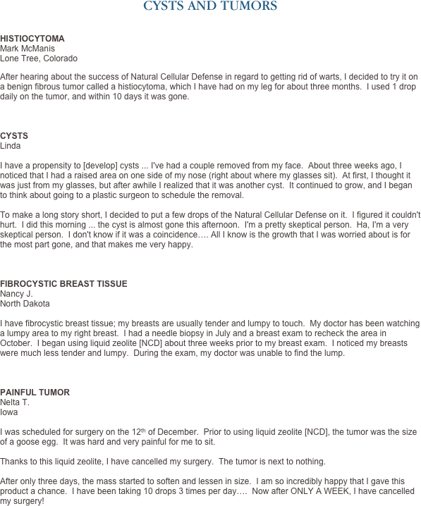 CYSTS AND TUMORS


HISTIOCYTOMA
Mark McManis Lone Tree, Colorado

After hearing about the success of Natural Cellular Defense in regard to getting rid of warts, I decided to try it on a benign fibrous tumor called a histiocytoma, which I have had on my leg for about three months.  I used 1 drop daily on the tumor, and within 10 days it was gone.



CYSTS
Linda

I have a propensity to [develop] cysts ... I've had a couple removed from my face.  About three weeks ago, I noticed that I had a raised area on one side of my nose (right about where my glasses sit).  At first, I thought it was just from my glasses, but after awhile I realized that it was another cyst.  It continued to grow, and I began to think about going to a plastic surgeon to schedule the removal.
  
To make a long story short, I decided to put a few drops of the Natural Cellular Defense on it.  I figured it couldn't hurt.  I did this morning ... the cyst is almost gone this afternoon.  I'm a pretty skeptical person.  Ha, I'm a very skeptical person.  I don't know if it was a coincidence…. All I know is the growth that I was worried about is for the most part gone, and that makes me very happy. 



FIBROCYSTIC BREAST TISSUE
Nancy J.
North Dakota

I have fibrocystic breast tissue; my breasts are usually tender and lumpy to touch.  My doctor has been watching a lumpy area to my right breast.  I had a needle biopsy in July and a breast exam to recheck the area in October.  I began using liquid zeolite [NCD] about three weeks prior to my breast exam.  I noticed my breasts were much less tender and lumpy.  During the exam, my doctor was unable to find the lump.



PAINFUL TUMOR
Nelta T.
Iowa

I was scheduled for surgery on the 12th of December.  Prior to using liquid zeolite [NCD], the tumor was the size of a goose egg.  It was hard and very painful for me to sit.   Thanks to this liquid zeolite, I have cancelled my surgery.  The tumor is next to nothing.  After only three days, the mass started to soften and lessen in size.  I am so incredibly happy that I gave this product a chance.  I have been taking 10 drops 3 times per day….  Now after ONLY A WEEK, I have cancelled my surgery!