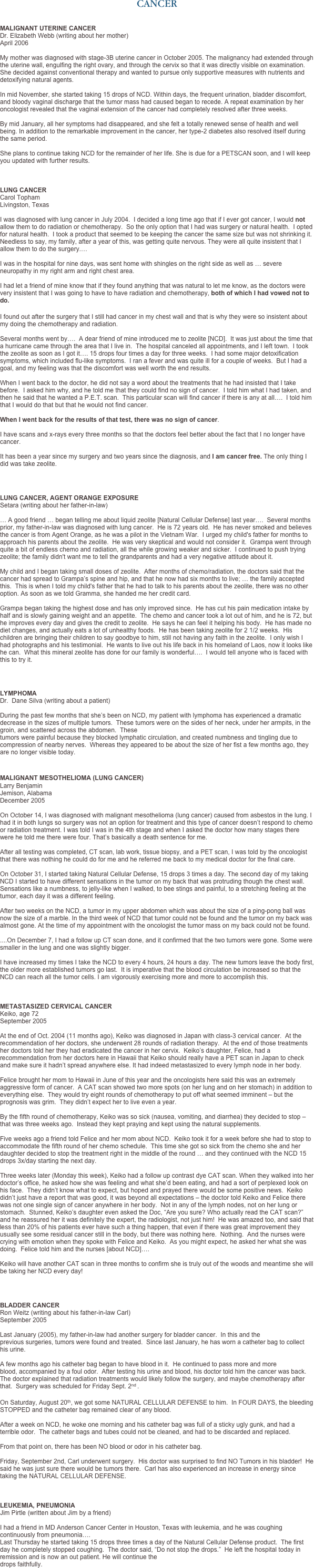 CANCER


MALIGNANT UTERINE CANCER 
Dr. Elizabeth Webb (writing about her mother)
April 2006

My mother was diagnosed with stage-3B uterine cancer in October 2005. The malignancy had extended through the uterine wall, engulfing the right ovary, and through the cervix so that it was directly visible on examination. She decided against conventional therapy and wanted to pursue only supportive measures with nutrients and detoxifying natural agents.

In mid November, she started taking 15 drops of NCD. Within days, the frequent urination, bladder discomfort, and bloody vaginal discharge that the tumor mass had caused began to recede. A repeat examination by her oncologist revealed that the vaginal extension of the cancer had completely resolved after three weeks.

By mid January, all her symptoms had disappeared, and she felt a totally renewed sense of health and well being. In addition to the remarkable improvement in the cancer, her type-2 diabetes also resolved itself during the same period.

She plans to continue taking NCD for the remainder of her life. She is due for a PETSCAN soon, and I will keep you updated with further results.
 


LUNG CANCER
Carol Topham Livingston, Texas

I was diagnosed with lung cancer in July 2004.  I decided a long time ago that if I ever got cancer, I would not allow them to do radiation or chemotherapy.  So the only option that I had was surgery or natural health.  I opted for natural health.  I took a product that seemed to be keeping the cancer the same size but was not shrinking it.  Needless to say, my family, after a year of this, was getting quite nervous. They were all quite insistent that I allow them to do the surgery.…   I was in the hospital for nine days, was sent home with shingles on the right side as well as … severe neuropathy in my right arm and right chest area.   I had let a friend of mine know that if they found anything that was natural to let me know, as the doctors were very insistent that I was going to have to have radiation and chemotherapy, both of which I had vowed not to do. 

I found out after the surgery that I still had cancer in my chest wall and that is why they were so insistent about my doing the chemotherapy and radiation.  Several months went by….  A dear friend of mine introduced me to zeolite [NCD].  It was just about the time that a hurricane came through the area that I live in.  The hospital canceled all appointments, and I left town.  I took the zeolite as soon as I got it…. 15 drops four times a day for three weeks.  I had some major detoxification symptoms, which included flu-like symptoms.  I ran a fever and was quite ill for a couple of weeks.  But I had a goal, and my feeling was that the discomfort was well worth the end results.   When I went back to the doctor, he did not say a word about the treatments that he had insisted that I take before.  I asked him why, and he told me that they could find no sign of cancer.  I told him what I had taken, and then he said that he wanted a P.E.T. scan.  This particular scan will find cancer if there is any at all….  I told him that I would do that but that he would not find cancer.  When I went back for the results of that test, there was no sign of cancer.  I have scans and x-rays every three months so that the doctors feel better about the fact that I no longer have cancer.  It has been a year since my surgery and two years since the diagnosis, and I am cancer free. The only thing I did was take zeolite.



LUNG CANCER, AGENT ORANGE EXPOSURE
Setara (writing about her father-in-law)   … A good friend … began telling me about liquid zeolite [Natural Cellular Defense] last year….  Several months prior, my father-in-law was diagnosed with lung cancer.  He is 72 years old.  He has never smoked and believes the cancer is from Agent Orange, as he was a pilot in the Vietnam War.  I urged my child's father for months to approach his parents about the zeolite.  He was very skeptical and would not consider it.  Grampa went through quite a bit of endless chemo and radiation, all the while growing weaker and sicker.  I continued to push trying zeolite; the family didn't want me to tell the grandparents and had a very negative attitude about it.  

My child and I began taking small doses of zeolite.  After months of chemo/radiation, the doctors said that the cancer had spread to Grampa’s spine and hip, and that he now had six months to live; … the family accepted this.  This is when I told my child's father that he had to talk to his parents about the zeolite, there was no other option. As soon as we told Gramma, she handed me her credit card.  

Grampa began taking the highest dose and has only improved since.  He has cut his pain medication intake by half and is slowly gaining weight and an appetite.  The chemo and cancer took a lot out of him, and he is 72, but he improves every day and gives the credit to zeolite.  He says he can feel it helping his body.  He has made no diet changes, and actually eats a lot of unhealthy foods.  He has been taking zeolite for 2 1/2 weeks.  His children are bringing their children to say goodbye to him, still not having any faith in the zeolite.  I only wish I had photographs and his testimonial.  He wants to live out his life back in his homeland of Laos, now it looks like he can.  What this mineral zeolite has done for our family is wonderful….  I would tell anyone who is faced with this to try it.  



LYMPHOMA Dr.  Dane Silva (writing about a patient)
  During the past few months that she’s been on NCD, my patient with lymphoma has experienced a dramatic decrease in the sizes of multiple tumors.  These tumors were on the sides of her neck, under her armpits, in the groin, and scattered across the abdomen.  These tumors were painful because they blocked lymphatic circulation, and created numbness and tingling due to compression of nearby nerves.  Whereas they appeared to be about the size of her fist a few months ago, they are no longer visible today. 


MALIGNANT MESOTHELIOMA (LUNG CANCER)
Larry Benjamin
Jemison, Alabama
December 2005  On October 14, I was diagnosed with malignant mesothelioma (lung cancer) caused from asbestos in the lung. I had it in both lungs so surgery was not an option for treatment and this type of cancer doesn’t respond to chemo or radiation treatment. I was told I was in the 4th stage and when I asked the doctor how many stages there were he told me there were four. That’s basically a death sentence for me.  After all testing was completed, CT scan, lab work, tissue biopsy, and a PET scan, I was told by the oncologist that there was nothing he could do for me and he referred me back to my medical doctor for the final care.  On October 31, I started taking Natural Cellular Defense, 15 drops 3 times a day. The second day of my taking NCD I started to have different sensations in the tumor on my back that was protruding though the chest wall. Sensations like a numbness, to jelly-like when I walked, to bee stings and painful, to a stretching feeling at the tumor, each day it was a different feeling.  After two weeks on the NCD, a tumor in my upper abdomen which was about the size of a ping-pong ball was now the size of a marble. In the third week of NCD that tumor could not be found and the tumor on my back was almost gone. At the time of my appointment with the oncologist the tumor mass on my back could not be found.    ....On December 7, I had a follow up CT scan done, and it confirmed that the two tumors were gone. Some were smaller in the lung and one was slightly bigger.  I have increased my times I take the NCD to every 4 hours, 24 hours a day. The new tumors leave the body first, the older more established tumors go last.  It is imperative that the blood circulation be increased so that the NCD can reach all the tumor cells. I am vigorously exercising more and more to accomplish this.    METASTASIZED CERVICAL CANCER Keiko, age 72
September 2005  At the end of Oct. 2004 (11 months ago), Keiko was diagnosed in Japan with class-3 cervical cancer.  At the recommendation of her doctors, she underwent 28 rounds of radiation therapy.  At the end of those treatments her doctors told her they had eradicated the cancer in her cervix.  Keiko’s daughter, Felice, had a recommendation from her doctors here in Hawaii that Keiko should really have a PET scan in Japan to check and make sure it hadn’t spread anywhere else. It had indeed metastasized to every lymph node in her body.   Felice brought her mom to Hawaii in June of this year and the oncologists here said this was an extremely aggressive form of cancer.  A CAT scan showed two more spots (on her lung and on her stomach) in addition to everything else.  They would try eight rounds of chemotherapy to put off what seemed imminent – but the prognosis was grim.  They didn’t expect her to live even a year.  By the fifth round of chemotherapy, Keiko was so sick (nausea, vomiting, and diarrhea) they decided to stop – that was three weeks ago.  Instead they kept praying and kept using the natural supplements.  Five weeks ago a friend told Felice and her mom about NCD.  Keiko took it for a week before she had to stop to accommodate the fifth round of her chemo schedule.  This time she got so sick from the chemo she and her daughter decided to stop the treatment right in the middle of the round … and they continued with the NCD 15 drops 3x/day starting the next day.   Three weeks later (Monday this week), Keiko had a follow up contrast dye CAT scan. When they walked into her doctor’s office, he asked how she was feeling and what she’d been eating, and had a sort of perplexed look on his face.  They didn’t know what to expect, but hoped and prayed there would be some positive news.  Keiko didn’t just have a report that was good, it was beyond all expectations – the doctor told Keiko and Felice there was not one single sign of cancer anywhere in her body.  Not in any of the lymph nodes, not on her lung or stomach.  Stunned, Keiko’s daughter even asked the Doc, “Are you sure? Who actually read the CAT scan?” and he reassured her it was definitely the expert, the radiologist, not just him!  He was amazed too, and said that less than 20% of his patients ever have such a thing happen, that even if there was great improvement they usually see some residual cancer still in the body, but there was nothing here.  Nothing.  And the nurses were crying with emotion when they spoke with Felice and Keiko.  As you might expect, he asked her what she was doing.  Felice told him and the nurses [about NCD]….  Keiko will have another CAT scan in three months to confirm she is truly out of the woods and meantime she will be taking her NCD every day!

 
BLADDER CANCER
Ron Weitz (writing about his father-in-law Carl)
September 2005
 Last January (2005), my father-in-law had another surgery for bladder cancer.  In this and the previous surgeries, tumors were found and treated.  Since last January, he has worn a catheter bag to collect his urine.  A few months ago his catheter bag began to have blood in it.  He continued to pass more and more blood, accompanied by a foul odor.  After testing his urine and blood, his doctor told him the cancer was back.  The doctor explained that radiation treatments would likely follow the surgery, and maybe chemotherapy after that.  Surgery was scheduled for Friday Sept. 2nd .

On Saturday, August 20th, we got some NATURAL CELLULAR DEFENSE to him.  In FOUR DAYS, the bleeding STOPPED and the catheter bag remained clear of any blood.  After a week on NCD, he woke one morning and his catheter bag was full of a sticky ugly gunk, and had a terrible odor.  The catheter bags and tubes could not be cleaned, and had to be discarded and replaced.  From that point on, there has been NO blood or odor in his catheter bag.  Friday, September 2nd, Carl underwent surgery.  His doctor was surprised to find NO Tumors in his bladder!  He said he was just sure there would be tumors there.  Carl has also experienced an increase in energy since taking the NATURAL CELLULAR DEFENSE.    LEUKEMIA, PNEUMONIA
Jim Pirtle (written about Jim by a friend)
 I had a friend in MD Anderson Cancer Center in Houston, Texas with leukemia, and he was coughing continuously from pneumonia….
Last Thursday he started taking 15 drops three times a day of the Natural Cellular Defense product.  The first day he completely stopped coughing.  The doctor said, “Do not stop the drops.”  He left the hospital today in remission and is now an out patient. He will continue the  drops faithfully.

 