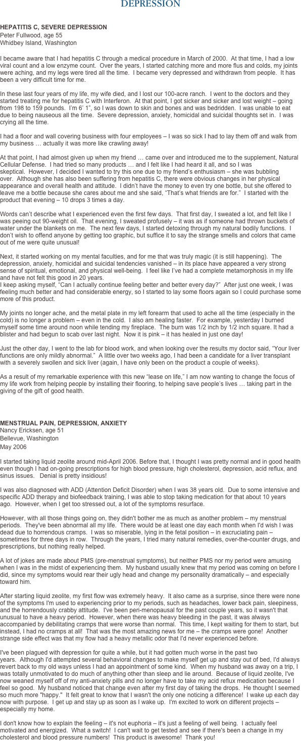 DEPRESSION


HEPATITIS C, SEVERE DEPRESSION
Peter Fullwood, age 55 
Whidbey Island, Washington 

I became aware that I had hepatitis C through a medical procedure in March of 2000.  At that time, I had a low viral count and a low enzyme count.  Over the years, I started catching more and more flus and colds, my joints were aching, and my legs were tired all the time.  I became very depressed and withdrawn from people.  It has been a very difficult time for me.   In these last four years of my life, my wife died, and I lost our 100-acre ranch.  I went to the doctors and they started treating me for hepatitis C with Interferon.  At that point, I got sicker and sicker and lost weight – going from 198 to 159 pounds.  I’m 6’ 1”, so I was down to skin and bones and was bedridden.  I was unable to eat due to being nauseous all the time.  Severe depression, anxiety, homicidal and suicidal thoughts set in.  I was crying all the time.   I had a floor and wall covering business with four employees – I was so sick I had to lay them off and walk from my business … actually it was more like crawling away!    At that point, I had almost given up when my friend … came over and introduced me to the supplement, Natural Cellular Defense.  I had tried so many products … and I felt like I had heard it all, and so I was skeptical.  However, I decided I wanted to try this one due to my friend’s enthusiasm – she was bubbling over.  Although she has also been suffering from hepatitis C, there were obvious changes in her physical appearance and overall health and attitude.  I didn’t have the money to even try one bottle, but she offered to leave me a bottle because she cares about me and she said, “That’s what friends are for.”  I started with the product that evening – 10 drops 3 times a day.    Words can’t describe what I experienced even the first few days.  That first day, I sweated a lot, and felt like I was peeing out 90-weight oil.  That evening, I sweated profusely – it was as if someone had thrown buckets of water under the blankets on me.  The next few days, I started detoxing through my natural bodily functions.  I don’t wish to offend anyone by getting too graphic, but suffice it to say the strange smells and colors that came out of me were quite unusual!   Next, it started working on my mental faculties, and for me that was truly magic (it is still happening).  The depression, anxiety, homicidal and suicidal tendencies vanished – in its place have appeared a very strong sense of spiritual, emotional, and physical well-being.  I feel like I’ve had a complete metamorphosis in my life and have not felt this good in 20 years.  I keep asking myself, “Can I actually continue feeling better and better every day?”  After just one week, I was feeling much better and had considerable energy, so I started to lay some floors again so I could purchase some more of this product.   My joints no longer ache, and the metal plate in my left forearm that used to ache all the time (especially in the cold) is no longer a problem – even in the cold.  I also am healing faster.  For example, yesterday I burned myself some time around noon while tending my fireplace.  The burn was 1/2 inch by 1/2 inch square. It had a blister and had begun to scab over last night.  Now it is pink – it has healed in just one day!    Just the other day, I went to the lab for blood work, and when looking over the results my doctor said, “Your liver functions are only mildly abnormal.”  A little over two weeks ago, I had been a candidate for a liver transplant with a severely swollen and sick liver (again, I have only been on the product a couple of weeks).   As a result of my remarkable experience with this new “lease on life,” I am now wanting to change the focus of my life work from helping people by installing their flooring, to helping save people’s lives … taking part in the giving of the gift of good health.



MENSTRUAL PAIN, DEPRESSION, ANXIETY  Nancy Ericksen, age 51
Bellevue, Washington 
May 2006
 I started taking liquid zeolite around mid-April 2006. Before that, I thought I was pretty normal and in good health even though I had on-going prescriptions for high blood pressure, high cholesterol, depression, acid reflux, and sinus issues.   Denial is pretty insidious!    I was also diagnosed with ADD (Attention Deficit Disorder) when I was 38 years old.  Due to some intensive and specific ADD therapy and biofeedback training, I was able to stop taking medication for that about 10 years ago.  However, when I get too stressed out, a lot of the symptoms resurface.   However, with all those things going on, they didn't bother me as much as another problem – my menstrual periods.  They've been abnormal all my life.  There would be at least one day each month when I'd wish I was dead due to horrendous cramps.  I was so miserable, lying in the fetal position – in excruciating pain – sometimes for three days in row.  Through the years, I tried many natural remedies, over-the-counter drugs, and prescriptions, but nothing really helped.    A lot of jokes are made about PMS (pre-menstrual symptoms), but neither PMS nor my period were amusing when I was in the midst of experiencing them.  My husband usually knew that my period was coming on before I did, since my symptoms would rear their ugly head and change my personality dramatically – and especially toward him.   After starting liquid zeolite, my first flow was extremely heavy.  It also came as a surprise, since there were none of the symptoms I'm used to experiencing prior to my periods, such as headaches, lower back pain, sleepiness, and the horrendously crabby attitude.  I've been peri-menopausal for the past couple years, so it wasn't that unusual to have a heavy period.  However, when there was heavy bleeding in the past, it was always accompanied by debilitating cramps that were worse than normal.  This time, I kept waiting for them to start, but instead, I had no cramps at all!  That was the most amazing news for me – the cramps were gone!  Another strange side effect was that my flow had a heavy metallic odor that I'd never experienced before.   I've been plagued with depression for quite a while, but it had gotten much worse in the past two years.  Although I'd attempted several behavioral changes to make myself get up and stay out of bed, I'd always revert back to my old ways unless I had an appointment of some kind.  When my husband was away on a trip, I was totally unmotivated to do much of anything other than sleep and lie around.  Because of liquid zeolite, I've now weaned myself off of my anti-anxiety pills and no longer have to take my acid reflux medication because I feel so good.  My husband noticed that change even after my first day of taking the drops.  He thought I seemed so much more "happy."  It felt great to know that I wasn't the only one noticing a difference!  I wake up each day now with purpose.  I get up and stay up as soon as I wake up.  I'm excited to work on different projects – especially my home.   I don't know how to explain the feeling – it's not euphoria – it's just a feeling of well being.  I actually feel motivated and energized.  What a switch!  I can't wait to get tested and see if there's been a change in my cholesterol and blood pressure numbers!  This product is awesome!  Thank you!