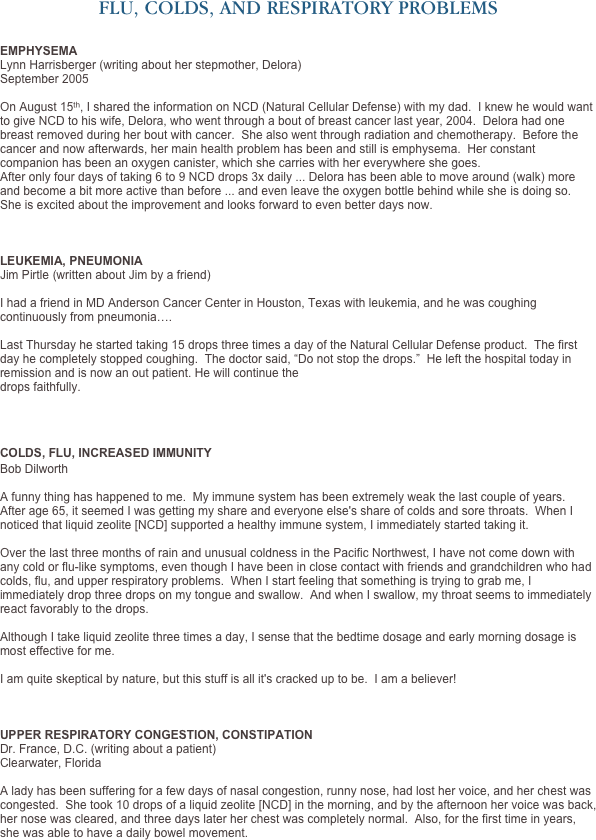 FLU, COLDS, AND RESPIRATORY PROBLEMS


EMPHYSEMA
Lynn Harrisberger (writing about her stepmother, Delora) September 2005 

On August 15th, I shared the information on NCD (Natural Cellular Defense) with my dad.  I knew he would want to give NCD to his wife, Delora, who went through a bout of breast cancer last year, 2004.  Delora had one breast removed during her bout with cancer.  She also went through radiation and chemotherapy.  Before the cancer and now afterwards, her main health problem has been and still is emphysema.  Her constant companion has been an oxygen canister, which she carries with her everywhere she goes. 
After only four days of taking 6 to 9 NCD drops 3x daily ... Delora has been able to move around (walk) more and become a bit more active than before ... and even leave the oxygen bottle behind while she is doing so.  She is excited about the improvement and looks forward to even better days now.



LEUKEMIA, PNEUMONIA
Jim Pirtle (written about Jim by a friend)
 I had a friend in MD Anderson Cancer Center in Houston, Texas with leukemia, and he was coughing continuously from pneumonia….  Last Thursday he started taking 15 drops three times a day of the Natural Cellular Defense product.  The first day he completely stopped coughing.  The doctor said, “Do not stop the drops.”  He left the hospital today in remission and is now an out patient. He will continue the  drops faithfully.



COLDS, FLU, INCREASED IMMUNITY
Bob Dilworth

A funny thing has happened to me.  My immune system has been extremely weak the last couple of years.  After age 65, it seemed I was getting my share and everyone else's share of colds and sore throats.  When I noticed that liquid zeolite [NCD] supported a healthy immune system, I immediately started taking it.  Over the last three months of rain and unusual coldness in the Pacific Northwest, I have not come down with any cold or flu-like symptoms, even though I have been in close contact with friends and grandchildren who had colds, flu, and upper respiratory problems.  When I start feeling that something is trying to grab me, I immediately drop three drops on my tongue and swallow.  And when I swallow, my throat seems to immediately react favorably to the drops.  Although I take liquid zeolite three times a day, I sense that the bedtime dosage and early morning dosage is most effective for me.   I am quite skeptical by nature, but this stuff is all it's cracked up to be.  I am a believer!



UPPER RESPIRATORY CONGESTION, CONSTIPATION
Dr. France, D.C. (writing about a patient)
Clearwater, Florida
 A lady has been suffering for a few days of nasal congestion, runny nose, had lost her voice, and her chest was congested.  She took 10 drops of a liquid zeolite [NCD] in the morning, and by the afternoon her voice was back, her nose was cleared, and three days later her chest was completely normal.  Also, for the first time in years, she was able to have a daily bowel movement. 
