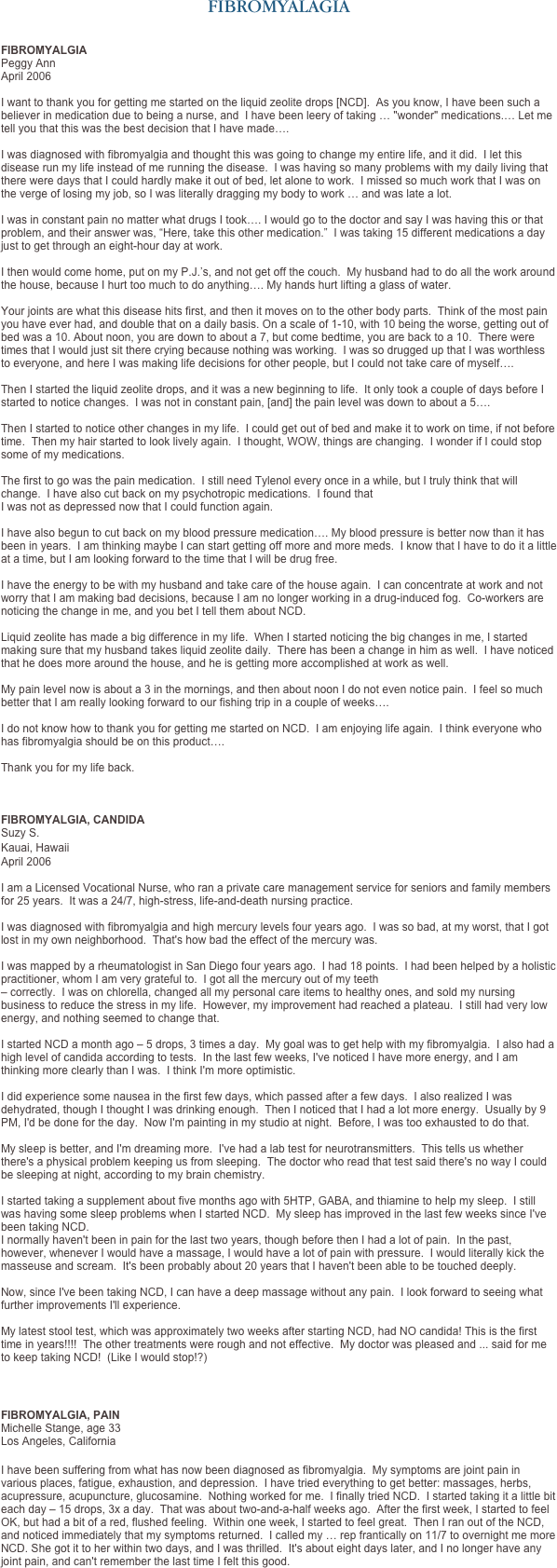 FIBROMYALAGIA


FIBROMYALGIA
Peggy Ann
April 2006

I want to thank you for getting me started on the liquid zeolite drops [NCD].  As you know, I have been such a believer in medication due to being a nurse, and  I have been leery of taking … "wonder" medications.… Let me tell you that this was the best decision that I have made….   I was diagnosed with fibromyalgia and thought this was going to change my entire life, and it did.  I let this disease run my life instead of me running the disease.  I was having so many problems with my daily living that there were days that I could hardly make it out of bed, let alone to work.  I missed so much work that I was on the verge of losing my job, so I was literally dragging my body to work … and was late a lot.   I was in constant pain no matter what drugs I took…. I would go to the doctor and say I was having this or that problem, and their answer was, “Here, take this other medication.”  I was taking 15 different medications a day just to get through an eight-hour day at work.   I then would come home, put on my P.J.’s, and not get off the couch.  My husband had to do all the work around the house, because I hurt too much to do anything…. My hands hurt lifting a glass of water.   Your joints are what this disease hits first, and then it moves on to the other body parts.  Think of the most pain you have ever had, and double that on a daily basis. On a scale of 1-10, with 10 being the worse, getting out of bed was a 10. About noon, you are down to about a 7, but come bedtime, you are back to a 10.  There were times that I would just sit there crying because nothing was working.  I was so drugged up that I was worthless to everyone, and here I was making life decisions for other people, but I could not take care of myself….    Then I started the liquid zeolite drops, and it was a new beginning to life.  It only took a couple of days before I started to notice changes.  I was not in constant pain, [and] the pain level was down to about a 5….  
  Then I started to notice other changes in my life.  I could get out of bed and make it to work on time, if not before time.  Then my hair started to look lively again.  I thought, WOW, things are changing.  I wonder if I could stop some of my medications.   The first to go was the pain medication.  I still need Tylenol every once in a while, but I truly think that will change.  I have also cut back on my psychotropic medications.  I found that  I was not as depressed now that I could function again.   I have also begun to cut back on my blood pressure medication…. My blood pressure is better now than it has been in years.  I am thinking maybe I can start getting off more and more meds.  I know that I have to do it a little at a time, but I am looking forward to the time that I will be drug free. 
 I have the energy to be with my husband and take care of the house again.  I can concentrate at work and not worry that I am making bad decisions, because I am no longer working in a drug-induced fog.  Co-workers are noticing the change in me, and you bet I tell them about NCD. 

Liquid zeolite has made a big difference in my life.  When I started noticing the big changes in me, I started making sure that my husband takes liquid zeolite daily.  There has been a change in him as well.  I have noticed that he does more around the house, and he is getting more accomplished at work as well.  

My pain level now is about a 3 in the mornings, and then about noon I do not even notice pain.  I feel so much better that I am really looking forward to our fishing trip in a couple of weeks….  I do not know how to thank you for getting me started on NCD.  I am enjoying life again.  I think everyone who has fibromyalgia should be on this product….
  Thank you for my life back.  



FIBROMYALGIA, CANDIDA  Suzy S.
Kauai, Hawaii 
April 2006 
I am a Licensed Vocational Nurse, who ran a private care management service for seniors and family members for 25 years.  It was a 24/7, high-stress, life-and-death nursing practice.   I was diagnosed with fibromyalgia and high mercury levels four years ago.  I was so bad, at my worst, that I got lost in my own neighborhood.  That's how bad the effect of the mercury was.   I was mapped by a rheumatologist in San Diego four years ago.  I had 18 points.  I had been helped by a holistic practitioner, whom I am very grateful to.  I got all the mercury out of my teeth 
– correctly.  I was on chlorella, changed all my personal care items to healthy ones, and sold my nursing business to reduce the stress in my life.  However, my improvement had reached a plateau.  I still had very low energy, and nothing seemed to change that.    I started NCD a month ago – 5 drops, 3 times a day.  My goal was to get help with my fibromyalgia.  I also had a high level of candida according to tests.  In the last few weeks, I've noticed I have more energy, and I am thinking more clearly than I was.  I think I'm more optimistic.   I did experience some nausea in the first few days, which passed after a few days.  I also realized I was dehydrated, though I thought I was drinking enough.  Then I noticed that I had a lot more energy.  Usually by 9 PM, I'd be done for the day.  Now I'm painting in my studio at night.  Before, I was too exhausted to do that.   My sleep is better, and I'm dreaming more.  I've had a lab test for neurotransmitters.  This tells us whether there's a physical problem keeping us from sleeping.  The doctor who read that test said there's no way I could be sleeping at night, according to my brain chemistry.   I started taking a supplement about five months ago with 5HTP, GABA, and thiamine to help my sleep.  I still was having some sleep problems when I started NCD.  My sleep has improved in the last few weeks since I've been taking NCD.   I normally haven't been in pain for the last two years, though before then I had a lot of pain.  In the past, however, whenever I would have a massage, I would have a lot of pain with pressure.  I would literally kick the masseuse and scream.  It's been probably about 20 years that I haven't been able to be touched deeply.   Now, since I've been taking NCD, I can have a deep massage without any pain.  I look forward to seeing what further improvements I'll experience.   My latest stool test, which was approximately two weeks after starting NCD, had NO candida! This is the first time in years!!!!  The other treatments were rough and not effective.  My doctor was pleased and ... said for me to keep taking NCD!  (Like I would stop!?)  


FIBROMYALGIA, PAIN 
Michelle Stange, age 33
Los Angeles, California 

I have been suffering from what has now been diagnosed as fibromyalgia.  My symptoms are joint pain in various places, fatigue, exhaustion, and depression.  I have tried everything to get better: massages, herbs, acupressure, acupuncture, glucosamine.  Nothing worked for me.  I finally tried NCD.  I started taking it a little bit each day – 15 drops, 3x a day.  That was about two-and-a-half weeks ago.  After the first week, I started to feel OK, but had a bit of a red, flushed feeling.  Within one week, I started to feel great.  Then I ran out of the NCD, and noticed immediately that my symptoms returned.  I called my … rep frantically on 11/7 to overnight me more NCD. She got it to her within two days, and I was thrilled.  It's about eight days later, and I no longer have any joint pain, and can't remember the last time I felt this good. 