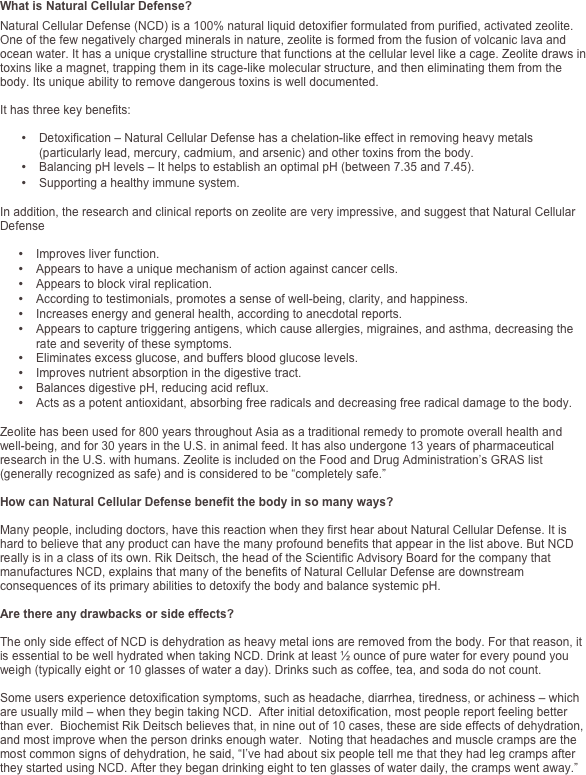 What is Natural Cellular Defense?
Natural Cellular Defense (NCD) is a 100% natural liquid detoxifier formulated from purified, activated zeolite. One of the few negatively charged minerals in nature, zeolite is formed from the fusion of volcanic lava and ocean water. It has a unique crystalline structure that functions at the cellular level like a cage. Zeolite draws in toxins like a magnet, trapping them in its cage-like molecular structure, and then eliminating them from the body. Its unique ability to remove dangerous toxins is well documented. 

It has three key benefits:

•	Detoxification – Natural Cellular Defense has a chelation-like effect in removing heavy metals (particularly lead, mercury, cadmium, and arsenic) and other toxins from the body. 
•	Balancing pH levels – It helps to establish an optimal pH (between 7.35 and 7.45).
•	Supporting a healthy immune system.

In addition, the research and clinical reports on zeolite are very impressive, and suggest that Natural Cellular Defense  

•	Improves liver function.
•	Appears to have a unique mechanism of action against cancer cells.  
•	Appears to block viral replication.   
•	According to testimonials, promotes a sense of well-being, clarity, and happiness.
•	Increases energy and general health, according to anecdotal reports.
•	Appears to capture triggering antigens, which cause allergies, migraines, and asthma, decreasing the rate and severity of these symptoms.
•	Eliminates excess glucose, and buffers blood glucose levels.
•	Improves nutrient absorption in the digestive tract.
•	Balances digestive pH, reducing acid reflux. 
•	Acts as a potent antioxidant, absorbing free radicals and decreasing free radical damage to the body.

Zeolite has been used for 800 years throughout Asia as a traditional remedy to promote overall health and well-being, and for 30 years in the U.S. in animal feed. It has also undergone 13 years of pharmaceutical research in the U.S. with humans. Zeolite is included on the Food and Drug Administration’s GRAS list (generally recognized as safe) and is considered to be “completely safe.”  

How can Natural Cellular Defense benefit the body in so many ways?

Many people, including doctors, have this reaction when they first hear about Natural Cellular Defense. It is hard to believe that any product can have the many profound benefits that appear in the list above. But NCD really is in a class of its own. Rik Deitsch, the head of the Scientific Advisory Board for the company that manufactures NCD, explains that many of the benefits of Natural Cellular Defense are downstream consequences of its primary abilities to detoxify the body and balance systemic pH.

Are there any drawbacks or side effects?

The only side effect of NCD is dehydration as heavy metal ions are removed from the body. For that reason, it is essential to be well hydrated when taking NCD. Drink at least ½ ounce of pure water for every pound you weigh (typically eight or 10 glasses of water a day). Drinks such as coffee, tea, and soda do not count. 

Some users experience detoxification symptoms, such as headache, diarrhea, tiredness, or achiness – which are usually mild – when they begin taking NCD.  After initial detoxification, most people report feeling better than ever.  Biochemist Rik Deitsch believes that, in nine out of 10 cases, these are side effects of dehydration, and most improve when the person drinks enough water.  Noting that headaches and muscle cramps are the most common signs of dehydration, he said, “I’ve had about six people tell me that they had leg cramps after they started using NCD. After they began drinking eight to ten glasses of water daily, the cramps went away.” 