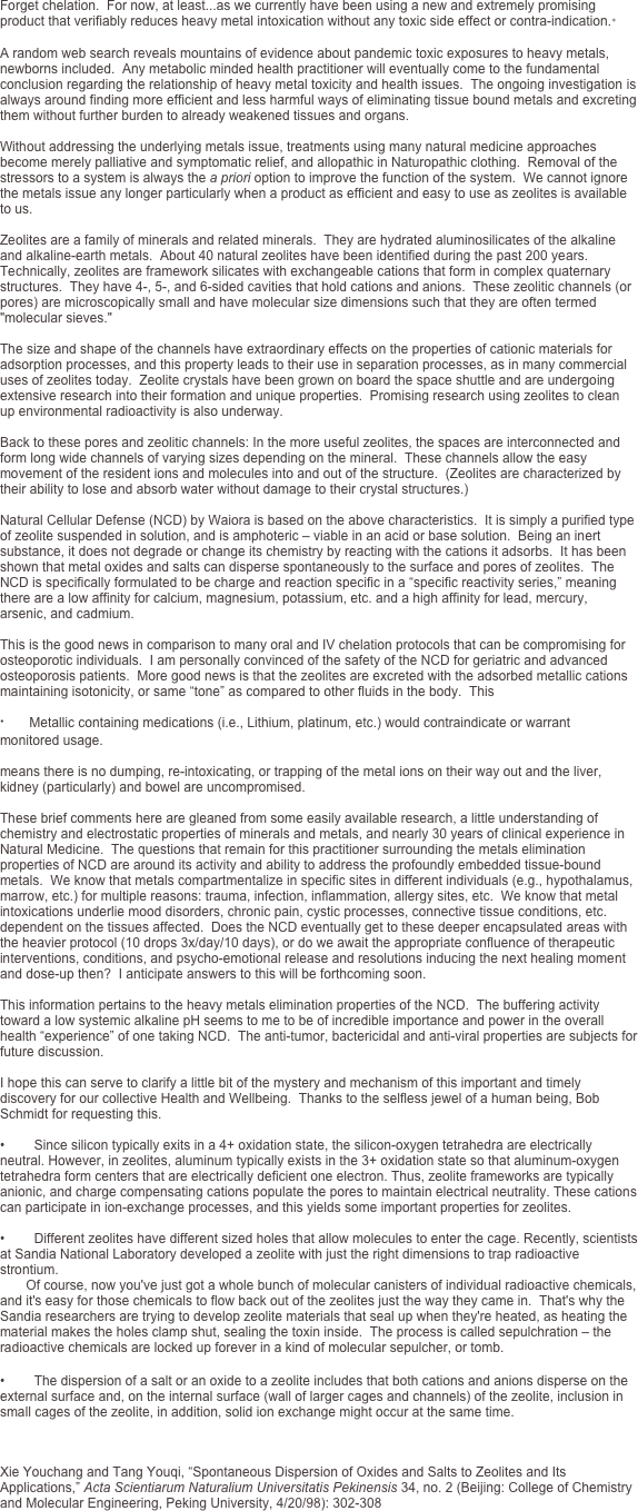 Forget chelation.  For now, at least...as we currently have been using a new and extremely promising product that verifiably reduces heavy metal intoxication without any toxic side effect or contra-indication.∗  A random web search reveals mountains of evidence about pandemic toxic exposures to heavy metals, newborns included.  Any metabolic minded health practitioner will eventually come to the fundamental conclusion regarding the relationship of heavy metal toxicity and health issues.  The ongoing investigation is always around finding more efficient and less harmful ways of eliminating tissue bound metals and excreting them without further burden to already weakened tissues and organs.  Without addressing the underlying metals issue, treatments using many natural medicine approaches become merely palliative and symptomatic relief, and allopathic in Naturopathic clothing.  Removal of the stressors to a system is always the a priori option to improve the function of the system.  We cannot ignore the metals issue any longer particularly when a product as efficient and easy to use as zeolites is available to us.  Zeolites are a family of minerals and related minerals.  They are hydrated aluminosilicates of the alkaline and alkaline-earth metals.  About 40 natural zeolites have been identified during the past 200 years.  Technically, zeolites are framework silicates with exchangeable cations that form in complex quaternary structures.  They have 4-, 5-, and 6-sided cavities that hold cations and anions.  These zeolitic channels (or pores) are microscopically small and have molecular size dimensions such that they are often termed "molecular sieves."  The size and shape of the channels have extraordinary effects on the properties of cationic materials for adsorption processes, and this property leads to their use in separation processes, as in many commercial uses of zeolites today.  Zeolite crystals have been grown on board the space shuttle and are undergoing extensive research into their formation and unique properties.  Promising research using zeolites to clean up environmental radioactivity is also underway.  Back to these pores and zeolitic channels: In the more useful zeolites, the spaces are interconnected and form long wide channels of varying sizes depending on the mineral.  These channels allow the easy movement of the resident ions and molecules into and out of the structure.  (Zeolites are characterized by their ability to lose and absorb water without damage to their crystal structures.)   Natural Cellular Defense (NCD) by Waiora is based on the above characteristics.  It is simply a purified type of zeolite suspended in solution, and is amphoteric – viable in an acid or base solution.  Being an inert substance, it does not degrade or change its chemistry by reacting with the cations it adsorbs.  It has been shown that metal oxides and salts can disperse spontaneously to the surface and pores of zeolites.  The NCD is specifically formulated to be charge and reaction specific in a “specific reactivity series,” meaning there are a low affinity for calcium, magnesium, potassium, etc. and a high affinity for lead, mercury, arsenic, and cadmium.  This is the good news in comparison to many oral and IV chelation protocols that can be compromising for osteoporotic individuals.  I am personally convinced of the safety of the NCD for geriatric and advanced osteoporosis patients.  More good news is that the zeolites are excreted with the adsorbed metallic cations maintaining isotonicity, or same “tone” as compared to other fluids in the body.  This 

•        Metallic containing medications (i.e., Lithium, platinum, etc.) would contraindicate or warrant  monitored usage.

means there is no dumping, re-intoxicating, or trapping of the metal ions on their way out and the liver, kidney (particularly) and bowel are uncompromised.  These brief comments here are gleaned from some easily available research, a little understanding of chemistry and electrostatic properties of minerals and metals, and nearly 30 years of clinical experience in Natural Medicine.  The questions that remain for this practitioner surrounding the metals elimination properties of NCD are around its activity and ability to address the profoundly embedded tissue-bound metals.  We know that metals compartmentalize in specific sites in different individuals (e.g., hypothalamus, marrow, etc.) for multiple reasons: trauma, infection, inflammation, allergy sites, etc.  We know that metal intoxications underlie mood disorders, chronic pain, cystic processes, connective tissue conditions, etc. dependent on the tissues affected.  Does the NCD eventually get to these deeper encapsulated areas with the heavier protocol (10 drops 3x/day/10 days), or do we await the appropriate confluence of therapeutic interventions, conditions, and psycho-emotional release and resolutions inducing the next healing moment and dose-up then?  I anticipate answers to this will be forthcoming soon.  This information pertains to the heavy metals elimination properties of the NCD.  The buffering activity toward a low systemic alkaline pH seems to me to be of incredible importance and power in the overall health “experience” of one taking NCD.  The anti-tumor, bactericidal and anti-viral properties are subjects for future discussion.  I hope this can serve to clarify a little bit of the mystery and mechanism of this important and timely discovery for our collective Health and Wellbeing.  Thanks to the selfless jewel of a human being, Bob Schmidt for requesting this.

•        Since silicon typically exits in a 4+ oxidation state, the silicon-oxygen tetrahedra are electrically neutral. However, in zeolites, aluminum typically exists in the 3+ oxidation state so that aluminum-oxygen tetrahedra form centers that are electrically deficient one electron. Thus, zeolite frameworks are typically anionic, and charge compensating cations populate the pores to maintain electrical neutrality. These cations can participate in ion-exchange processes, and this yields some important properties for zeolites.

•        Different zeolites have different sized holes that allow molecules to enter the cage. Recently, scientists at Sandia National Laboratory developed a zeolite with just the right dimensions to trap radioactive strontium.        Of course, now you've just got a whole bunch of molecular canisters of individual radioactive chemicals, and it's easy for those chemicals to flow back out of the zeolites just the way they came in.  That's why the Sandia researchers are trying to develop zeolite materials that seal up when they're heated, as heating the material makes the holes clamp shut, sealing the toxin inside.  The process is called sepulchration – the radioactive chemicals are locked up forever in a kind of molecular sepulcher, or tomb. 

•        The dispersion of a salt or an oxide to a zeolite includes that both cations and anions disperse on the external surface and, on the internal surface (wall of larger cages and channels) of the zeolite, inclusion in small cages of the zeolite, in addition, solid ion exchange might occur at the same time.


	 Xie Youchang and Tang Youqi, “Spontaneous Dispersion of Oxides and Salts to Zeolites and Its Applications,” Acta Scientiarum Naturalium Universitatis Pekinensis 34, no. 2 (Beijing: College of Chemistry and Molecular Engineering, Peking University, 4/20/98): 302-308