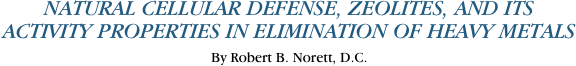 NATURAL CELLULAR DEFENSE, ZEOLITES, AND ITS
ACTIVITY PROPERTIES IN ELIMINATION OF HEAVY METALS
By Robert B. Norett, D.C.