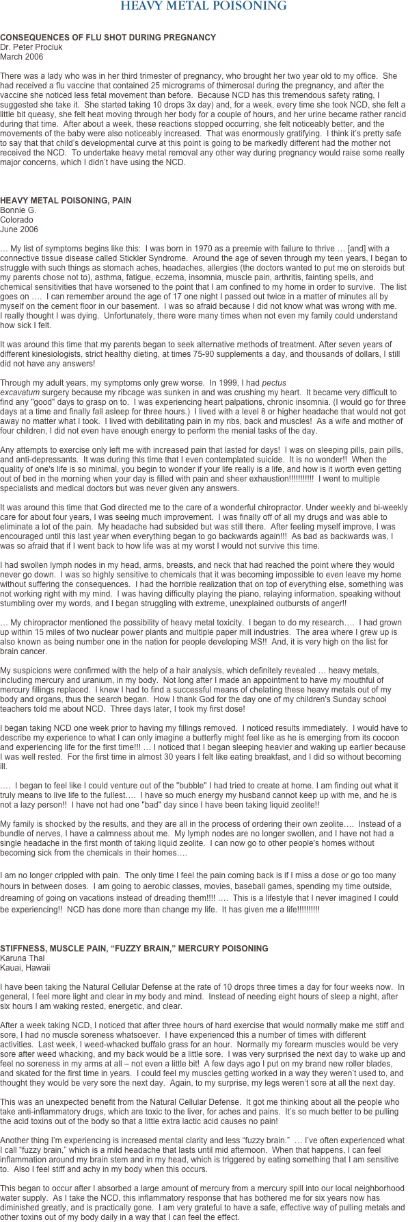 HEAVY METAL POISONING


CONSEQUENCES OF FLU SHOT DURING PREGNANCY
Dr. Peter Prociuk
March 2006

There was a lady who was in her third trimester of pregnancy, who brought her two year old to my office.  She had received a flu vaccine that contained 25 micrograms of thimerosal during the pregnancy, and after the vaccine she noticed less fetal movement than before.  Because NCD has this tremendous safety rating, I suggested she take it.  She started taking 10 drops 3x day and, for a week, every time she took NCD, she felt a little bit queasy, she felt heat moving through her body for a couple of hours, and her urine became rather rancid during that time.  After about a week, these reactions stopped occurring, she felt noticeably better, and the movements of the baby were also noticeably increased.  That was enormously gratifying.  I think it’s pretty safe to say that that child’s developmental curve at this point is going to be markedly different had the mother not received the NCD.  To undertake heavy metal removal any other way during pregnancy would raise some really major concerns, which I didn’t have using the NCD.



HEAVY METAL POISONING, PAIN
Bonnie G. 
Colorado
June 2006
 … My list of symptoms begins like this:  I was born in 1970 as a preemie with failure to thrive … [and] with a connective tissue disease called Stickler Syndrome.  Around the age of seven through my teen years, I began to struggle with such things as stomach aches, headaches, allergies (the doctors wanted to put me on steroids but my parents chose not to), asthma, fatigue, eczema, insomnia, muscle pain, arthritis, fainting spells, and chemical sensitivities that have worsened to the point that I am confined to my home in order to survive.  The list goes on ….  I can remember around the age of 17 one night I passed out twice in a matter of minutes all by myself on the cement floor in our basement.  I was so afraid because I did not know what was wrong with me.  I really thought I was dying.  Unfortunately, there were many times when not even my family could understand how sick I felt.   It was around this time that my parents began to seek alternative methods of treatment. After seven years of different kinesiologists, strict healthy dieting, at times 75-90 supplements a day, and thousands of dollars, I still did not have any answers!  Through my adult years, my symptoms only grew worse.  In 1999, I had pectus excavatum surgery because my ribcage was sunken in and was crushing my heart.  It became very difficult to find any "good" days to grasp on to.  I was experiencing heart palpations, chronic insomnia. (I would go for three days at a time and finally fall asleep for three hours.)  I lived with a level 8 or higher headache that would not got away no matter what I took.  I lived with debilitating pain in my ribs, back and muscles!  As a wife and mother of four children, I did not even have enough energy to perform the menial tasks of the day.  Any attempts to exercise only left me with increased pain that lasted for days!  I was on sleeping pills, pain pills, and anti-depressants.  It was during this time that I even contemplated suicide.  It is no wonder!!  When the quality of one's life is so minimal, you begin to wonder if your life really is a life, and how is it worth even getting out of bed in the morning when your day is filled with pain and sheer exhaustion!!!!!!!!!!!  I went to multiple specialists and medical doctors but was never given any answers.  It was around this time that God directed me to the care of a wonderful chiropractor. Under weekly and bi-weekly care for about four years, I was seeing much improvement.  I was finally off of all my drugs and was able to eliminate a lot of the pain.  My headache had subsided but was still there.  After feeling myself improve, I was encouraged until this last year when everything began to go backwards again!!!  As bad as backwards was, I was so afraid that if I went back to how life was at my worst I would not survive this time.  I had swollen lymph nodes in my head, arms, breasts, and neck that had reached the point where they would never go down.  I was so highly sensitive to chemicals that it was becoming impossible to even leave my home without suffering the consequences.  I had the horrible realization that on top of everything else, something was not working right with my mind.  I was having difficulty playing the piano, relaying information, speaking without stumbling over my words, and I began struggling with extreme, unexplained outbursts of anger!!  … My chiropractor mentioned the possibility of heavy metal toxicity.  I began to do my research….  I had grown up within 15 miles of two nuclear power plants and multiple paper mill industries.  The area where I grew up is also known as being number one in the nation for people developing MS!!  And, it is very high on the list for brain cancer.    My suspicions were confirmed with the help of a hair analysis, which definitely revealed … heavy metals, including mercury and uranium, in my body.  Not long after I made an appointment to have my mouthful of mercury fillings replaced.  I knew I had to find a successful means of chelating these heavy metals out of my body and organs, thus the search began.  How I thank God for the day one of my children's Sunday school teachers told me about NCD.  Three days later, I took my first dose!  I began taking NCD one week prior to having my fillings removed.  I noticed results immediately.  I would have to describe my experience to what I can only imagine a butterfly might feel like as he is emerging from its cocoon and experiencing life for the first time!!! … I noticed that I began sleeping heavier and waking up earlier because I was well rested.  For the first time in almost 30 years I felt like eating breakfast, and I did so without becoming ill.  ….  I began to feel like I could venture out of the "bubble" I had tried to create at home. I am finding out what it truly means to live life to the fullest….  I have so much energy my husband cannot keep up with me, and he is not a lazy person!!  I have not had one "bad" day since I have been taking liquid zeolite!!  My family is shocked by the results, and they are all in the process of ordering their own zeolite….  Instead of a bundle of nerves, I have a calmness about me.  My lymph nodes are no longer swollen, and I have not had a single headache in the first month of taking liquid zeolite.  I can now go to other people's homes without becoming sick from the chemicals in their homes….
  I am no longer crippled with pain.  The only time I feel the pain coming back is if I miss a dose or go too many hours in between doses.  I am going to aerobic classes, movies, baseball games, spending my time outside, dreaming of going on vacations instead of dreading them!!!! ….  This is a lifestyle that I never imagined I could be experiencing!!  NCD has done more than change my life.  It has given me a life!!!!!!!!!!



STIFFNESS, MUSCLE PAIN, “FUZZY BRAIN,” MERCURY POISONING
Karuna Thal 
Kauai, Hawaii
 I have been taking the Natural Cellular Defense at the rate of 10 drops three times a day for four weeks now.  In general, I feel more light and clear in my body and mind.  Instead of needing eight hours of sleep a night, after six hours I am waking rested, energetic, and clear.  After a week taking NCD, I noticed that after three hours of hard exercise that would normally make me stiff and sore, I had no muscle soreness whatsoever.  I have experienced this a number of times with different activities.  Last week, I weed-whacked buffalo grass for an hour.  Normally my forearm muscles would be very sore after weed whacking, and my back would be a little sore.  I was very surprised the next day to wake up and feel no soreness in my arms at all – not even a little bit!  A few days ago I put on my brand new roller blades, and skated for the first time in years.  I could feel my muscles getting worked in a way they weren’t used to, and thought they would be very sore the next day.  Again, to my surprise, my legs weren’t sore at all the next day.  This was an unexpected benefit from the Natural Cellular Defense.  It got me thinking about all the people who take anti-inflammatory drugs, which are toxic to the liver, for aches and pains.  It’s so much better to be pulling the acid toxins out of the body so that a little extra lactic acid causes no pain!  Another thing I’m experiencing is increased mental clarity and less “fuzzy brain.”  … I’ve often experienced what I call “fuzzy brain,” which is a mild headache that lasts until mid afternoon.  When that happens, I can feel inflammation around my brain stem and in my head, which is triggered by eating something that I am sensitive to.  Also I feel stiff and achy in my body when this occurs.  This began to occur after I absorbed a large amount of mercury from a mercury spill into our local neighborhood water supply.  As I take the NCD, this inflammatory response that has bothered me for six years now has diminished greatly, and is practically gone.  I am very grateful to have a safe, effective way of pulling metals and other toxins out of my body daily in a way that I can feel the effect.