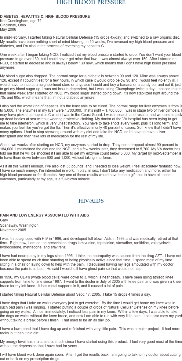 HIGH BLOOD PRESSURE


DIABETES, HEPATITIS C, HIGH BLOOD PRESSURE
Ken Cunningham, age 72
Cincinnati, Ohio
May 2006
In mid-February, I started taking Natural Cellular Defense (15 drops 4x/day) and switched to a raw organic diet. My results have been nothing short of mind blowing. In 10 weeks, I’ve reversed my high blood pressure and diabetes, and I’m also in the process of reversing my hepatitis C.  
 
One week after I began taking NCD, I noticed that my blood pressure started to drop. You don’t want your blood pressure to go over 130, but I could never get mine that low. It was almost always over 150. After I started on NCD, it started to decrease and is always below 130 now, which means that I don’t have high blood pressure anymore. 

My blood sugar also dropped. The normal range for a diabetic is between 90 and 120. Mine was always above 120, except if I couldn’t eat for a few hours, in which case it would drop below 90 and I would feel violently ill. I would have to stop at a neighborhood store or anyplace I could and buy a banana or a candy bar and eat it, just to get my blood sugar up. I was not insulin-dependent, but I was taking Glucophage twice a day. I noticed that in that same week after I started on NCD, my blood sugar started going down. It’s now stabilized right around the 70s and 80s, which means that I’m not a diabetic anymore.

I also had the worst kind of hepatitis. It’s the least able to be cured. The normal range for liver enzymes is from 0 to 5,000. The enzymes in my liver were 1,700,000. That’s right – 1,700,000. I was in stage two of liver cirrhosis. I may have picked up hepatitis C when I was in the Coast Guard. I was in search and rescue, and we used to pick up dead bodies at sea without wearing protective clothing. My doctor at the VA hospital has been trying to get me to take interferon, which is very unsatisfactory. You have to take shots every week, plus it’s long term, and makes you feel like you’ve got the flu. Then it’s effective in only 40 percent of cases. So I knew that I didn’t have many options. I had to stop screwing around with my diet and take the NCD, or I’d have to have a liver transplant and then take lots of medication for the rest of my life.

About two weeks after starting on NCD, my enzymes started to drop. They soon dropped almost 90 percent to 184,000. I maintained the diet and the NCD, and a few weeks later, they decreased to 5,700. My VA doctor has told me that he will be shocked if I am able to get my enzyme count below 5,000. My target by mid-September is to have them down between 600 and 1,000, without taking interferon. 

As if all this wasn’t enough, I’ve also lost 35 pounds, and I needed to lose weight. I feel absolutely fantastic now. I have so much energy. I’m interested in work, in play, in sex. I don’t take any medication any more, either for high blood pressure or for diabetes. Any one of these results would have been a gift, but to have all these outcomes, particularly at my age, is a full-blown miracle.




HIV/AIDS


PAIN AND LOW ENERGY ASSOCIATED WITH AIDS
Gary 
Spanaway, Washington
November 2005 
I was first diagnosed with HIV in 1986, and developed full blown Aids in 1993 and was medically retired at that time.  Right now, I am on the prescription drugs lamivudine, triprolidine, stavudine, ranitidine, valacyclovir, hydrocodone, methadone, and efavirenz.  I have had neuropathy in my legs since 1995.  I think the neuropathy was caused from the drug AZT.  I have not been able to spend much time standing or being physically active since that time.  I spend most of my time sitting in a chair or laying down to help with the pain.  I discussed having my legs amputated with my doctor because the pain is so bad.  He said I would still have ghost pain so that would not help.  In 1996, my CD4's (white blood cells) were down to 3, which is near death.  I have been using athletic knee supports from time to time since 1997.  I went to the doctor in July of 2005 with knee pain and was given a knee brace for my left knee.  It has metal supports in it, and it caused a lot of pain.  I started taking Natural Cellular Defense about Sept. 17, 2005.  I take 15 drops 4 times a day.  I have dogs that I take on walks everyday just to get exercise.  By the time I would get home my knee was in such bad pain I was limping.  I started putting a couple of drops of Natural Cellular Defense on my knee before going on my walks.  Almost immediately, I noticed less pain in my knee.  Within a few days, I was able to take the dogs on walks without the knee brace, and now I am able to run with very little pain.  I can also mow my yard without taking a break before I finish.  That used to be an all day job.
 I have a lawn pond that I have dug up and refinished with very little pain.  This was a major project.  It had more rocks in it than it did dirt.
 My energy level has increased so much since I have started using this product.  I feel very good most of the time without the depression that I have had for years.  I will have blood work done again soon.  After I get the results back I am going to talk to my doctor about cutting out or back on my prescription drugs.