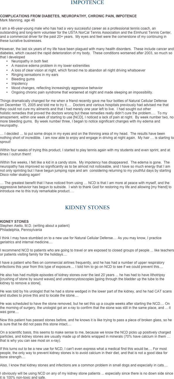 IMPOTENCE


COMPLICATIONS FROM DIABETES, NEUROPATHY, CHRONIC PAIN, IMPOTENCE
Mark Manning, age 46   I am a 46-year-young male who has had a very successful career as a professional tennis coach, an outstanding and long-term volunteer for the USTA NorCal Tennis Association and the Elmhurst Tennis Center, and a commercial driver for the past 20+ years.  My eyes and feet were the cornerstone of my continuing in these lucrative businesses.
 However, the last six years of my life have been plagued with many health disorders.  These include cancer and diabetes, which caused the rapid deterioration of my body.  These conditions worsened after 2003, so much so that I developed
•	Neuropathy in both feet
•	A massive edema problem in my lower extremities
•	A loss of clear vision at night, which forced me to abandon all night driving whatsoever
•	Ringing sensations in my ears
•	Bleeding gums
•	Impotency
•	Mood changes, reflecting increasingly aggressive behavior
•	Ongoing chronic pain syndrome that worsened at night and made sleeping an impossibility. 

Things dramatically changed for me when a friend recently gave me four bottles of Natural Cellular Defense on December 15, 2005 and told me to try it….  Doctors and various hospitals previously had advised me that they could not cure my ailments and that I had merely one year left to live.  I had sought out other holistic remedies that proved the doctors wrong but these remedies really didn¹t cure the problem….  To my amazement, within one week of starting to use [NCD], I noticed a lack of pain at night.  By week number two, no more bleeding gums.  By week number three, I began to notice significant changes with my edema and neuropathy.

… I decided … to put some drops in my eyes and on the thinning area of my head.  The results have been nothing short of incredible.  I am now able to enjoy and engage in driving at night again.  My hair … is starting to sprout!  

Within four weeks of trying this product, I started to play tennis again with my students and even sprint, and at times I outrun them!
 Within five weeks, I felt like a kid in a candy store.  My impotency has disappeared.  The edema is gone.  The neuropathy has improved so significantly as to be almost not noticeable, and I have so much energy that I am not only sprinting but I have begun jumping rope and am  considering returning to my youthful days by starting Disco roller skating again! 
… The greatest benefit that I have noticed from using … NCD is that I am more at peace with myself, and the aggressive behavior has begun to subside.  I wish to thank God for restoring my life and allowing [my friend] to introduce me to this truly remarkable product….



KIDNEY STONES


KIDNEY STONES
Stephen Aiello, M.D. (writing about a patient)
Philadelphia, Pennsylvania

I think I may have stumbled on to a new use for Natural Cellular Defense.... As you may know, I practice geriatrics and internal medicine.... 

I recommend NCD to patients who are going to travel or are exposed to closed groups of people ... like teachers or patients visiting family for the holidays.... 

I have a patient who flies on commercial airlines frequently, and he has had a number of upper respiratory infections this year from this type of exposure.... I told him to go on NCD to see if we could prevent this.... 

He also has had multiple episodes of kidney stones over the last 20 years ... he has had to have lithotripsy [crushing of stone by sound waves] and ureterocystoscopies [going through the bladder up the tube to the kidney to remove a stone].  

He was told by his urologist that he had a stone wedged in the lower part of the kidney, and he had CAT scans and studies to prove this and to locate the stone.... 

He was scheduled to have the stone removed, but he set this up a couple weeks after starting the NCD.... On the morning of surgery, the urologist got an x-ray to confirm that the stone was still in the same place, and ... it was gone.... 

Now this patient has passed stones before, and he knows it is like trying to pass a piece of broken glass, so he is sure that he did not pass this stone intact.... 

On a scientific basis, this seems to make sense to me, because we know the NCD picks up positively charged particles, and kidney stones are usually made up of debris wrapped in minerals (70% have calcium in them … that is why you can see most on x-ray).  

If this turns out to be a new use for NCD, I can't even express what a medical find this would be.... For most people, the only way to prevent kidney stones is to avoid calcium in their diet, and that is not a good idea for bone strength.... 

Also, I know that kidney stones and infections are a common problem in small dogs and especially in cats.... 

I obviously will be using NCD on any of my kidney stone patients ... especially since there is no down side since it is 100% non-toxic and safe.