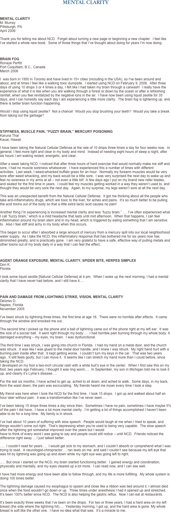 MENTAL CLARITY



MENTAL CLARITY
M. Murray
Pittsburgh, PA
April 2006

Thank you for telling me about NCD.  Forget about turning a new page or beginning a new chapter.  I feel like I’ve started a whole new book.  Some of those things that I’ve thought about doing for years I’m now doing.



BRAIN FOG
Ronaye Perfitt
Port Coquitlam, B.C., Canada
March 2006

I  was born in 1950 in Toronto and have lived in 15+ cities (including in the USA), so I've been around and about, and at times I feel like a walking toxic dumpsite.  I started using NCD on February 9, 2006.  After three days of using 10 drops 3 or 4 times a day, I felt like I had taken my brain through a carwash!  I really have the experience of what it is like when you are walking through a forest or down by the ocean or after a refreshing rainfall, when you feel revitalized by the negative ions in the air.  I have now been using liquid zeolite for 35 days, and I can honestly say each day I am experiencing a little more clarity.  The brain fog is lightening up, and there is better brain function happening.  

Would I stop using liquid zeolite?  Not a chance!  Would you stop brushing your teeth?  Would you take a break from taking out the garbage?  



STIFFNESS, MUSCLE PAIN, “FUZZY BRAIN,” MERCURY POISONING
Karuna Thal 
Kauai, Hawaii
 I have been taking the Natural Cellular Defense at the rate of 10 drops three times a day for four weeks now.  In general, I feel more light and clear in my body and mind.  Instead of needing eight hours of sleep a night, after six hours I am waking rested, energetic, and clear.  After a week taking NCD, I noticed that after three hours of hard exercise that would normally make me stiff and sore, I had no muscle soreness whatsoever.  I have experienced this a number of times with different activities.  Last week, I weed-whacked buffalo grass for an hour.  Normally my forearm muscles would be very sore after weed whacking, and my back would be a little sore.  I was very surprised the next day to wake up and feel no soreness in my arms at all – not even a little bit!  A few days ago I put on my brand new roller blades, and skated for the first time in years.  I could feel my muscles getting worked in a way they weren’t used to, and thought they would be very sore the next day.  Again, to my surprise, my legs weren’t sore at all the next day.  This was an unexpected benefit from the Natural Cellular Defense.  It got me thinking about all the people who take anti-inflammatory drugs, which are toxic to the liver, for aches and pains.  It’s so much better to be pulling the acid toxins out of the body so that a little extra lactic acid causes no pain!  Another thing I’m experiencing is increased mental clarity and less “fuzzy brain.”  … I’ve often experienced what I call “fuzzy brain,” which is a mild headache that lasts until mid afternoon.  When that happens, I can feel inflammation around my brain stem and in my head, which is triggered by eating something that I am sensitive to.  Also I feel stiff and achy in my body when this occurs.  This began to occur after I absorbed a large amount of mercury from a mercury spill into our local neighborhood water supply.  As I take the NCD, this inflammatory response that has bothered me for six years now has diminished greatly, and is practically gone.  I am very grateful to have a safe, effective way of pulling metals and other toxins out of my body daily in a way that I can feel the effect. 


AGENT ORANGE EXPOSURE, MENTAL CLARITY, SPIDER BITE, HERPES SIMPLEX
Don K. 
Florida

I took some liquid zeolite [Natural Cellular Defense] at 4 pm.  When I woke up the next morning, I had a mental clarity that I have never had before, and I still have it….  



PAIN AND DAMAGE FROM LIGHTNING STRIKE, VISION, MENTAL CLARITY
Delores D. 
Naples, Florida 
November 2005  I’ve been struck by lightning three times, the first time at age 16.  There were no horrible after effects.  It came through the window and knocked me out.   

The second time I picked up the phone and a ball of lightning came out of the phone right at my left ear.  It was the size of a soccer ball.  It went right through my body….  I had horrible pain burning through my whole body. It damaged everything – my eyes, my brain.  I was dysfunctional.  The third time I was struck, I was going into church in Florida.  I had my hand on a metal door, and the church was struck.  It was like I was glued to the metal door handle, and I knew I was struck.  My right hand hurt with a burning pain inside after that.  It kept getting worse.  I couldn’t turn my keys in the car.  That was two years ago.  It still feels goofy, but I can move it.  It seems like I can stretch my hand more than I could before, since taking the NCD.
I developed on my foot a two-inch circular rash with a white bull’s eye in the center.  When I first saw this on my foot, two years ago February, I thought it was ring worm….  In September, my son in Michigan told me to look it up, and clearly it’s Lyme’s disease….  For the last six months, I have ached to get up, ached to sit down, and ached to walk.  Some days, in my back, from the waist down, the pain was excruciating.  My friends heard me moan every time I took a step.  My friend was here when I took the NCD for the first time.  I took 15 drops.  I got up and walked about half an hour later without pain.  It was a transformation like I’ve never seen….  
 I’ve been taking 15 drops three times a day since then.  Sometimes I have no pain, sometimes I have maybe 5% of the pain I did have.  I have a lot more mental clarity.  I’m getting a lot of things accomplished I haven’t been able to do for a long time.  My family is in shock.  I’ve had about 10 years of suffering with slow speech.  People would laugh at me when I tried to speak, and things wouldn’t come out right.  That’s depressing when you’re used to being very capable.  The slow speech after the lightning got somewhat improved over the years but I would have to think of every word I was going to say and people could still notice – until NCD.  Friends noticed the difference right away ... I just talked better.  ….  I couldn’t read for years….  I would get sick to my stomach, and I couldn’t absorb or comprehend what I was trying to read.  A neurologist-chiropractor … ran tests on me, and said I couldn’t see because my left eye that was hit by lightning was going up and down while my right eye was going left to right.  ….  But once I started on the NCD, my brain started functioning better.  I gained energy and coordination, physically and mentally, and my eyes cleared up a lot more.  I can read now, and I can see well.  I have had more energy and have been able to follow through, and my life is more fulfilling.  My whole system is doing 100 times better.  The lightning damage caused my esophagus to spasm and close like a ribbon was tied around it. I almost died once when the food wouldn’t go down or up.  Three times under anesthesia I had it opened up and stretched.  It’s been 100% better since NCD.  The NCD is also helping the gastric reflux.  Now I can eat at restaurants.  It’s been exactly three weeks that I’ve been on the drops.  For two or three years, I had a hard area on my left breast (the side where the lightning hit)….  Yesterday morning, I got up, and the hard area is gone. My whole breast is soft like the other one.  I have no idea what that was.  It’s a miracle to me.