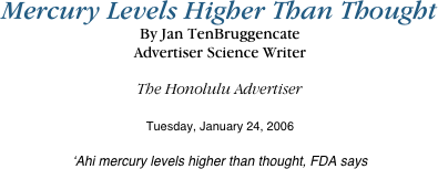 Mercury Levels Higher Than Thought
By Jan TenBruggencate
Advertiser Science Writer

The Honolulu Advertiser

Tuesday, January 24, 2006

‘Ahi mercury levels higher than thought, FDA says