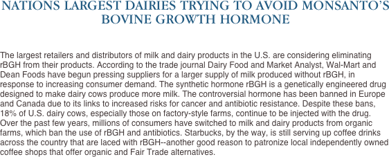 NATIONS LARGEST DAIRIES TRYING TO AVOID MONSANTO’S BOVINE GROWTH HORMONE


The largest retailers and distributors of milk and dairy products in the U.S. are considering eliminating rBGH from their products. According to the trade journal Dairy Food and Market Analyst, Wal-Mart and Dean Foods have begun pressing suppliers for a larger supply of milk produced without rBGH, in response to increasing consumer demand. The synthetic hormone rBGH is a genetically engineered drug designed to make dairy cows produce more milk. The controversial hormone has been banned in Europe and Canada due to its links to increased risks for cancer and antibiotic resistance. Despite these bans, 18% of U.S. dairy cows, especially those on factory-style farms, continue to be injected with the drug. Over the past few years, millions of consumers have switched to milk and dairy products from organic farms, which ban the use of rBGH and antibiotics. Starbucks, by the way, is still serving up coffee drinks across the country that are laced with rBGH--another good reason to patronize local independently owned coffee shops that offer organic and Fair Trade alternatives. 
