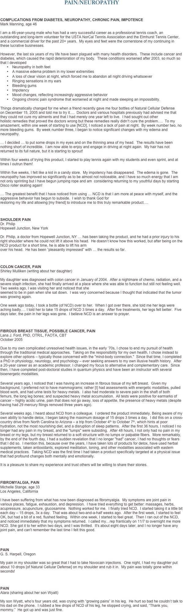 PAIN/NEUROPATHY



COMPLICATIONS FROM DIABETES, NEUROPATHY, CHRONIC PAIN, IMPOTENCE
Mark Manning, age 46   I am a 46-year-young male who has had a very successful career as a professional tennis coach, an outstanding and long-term volunteer for the USTA NorCal Tennis Association and the Elmhurst Tennis Center, and a commercial driver for the past 20+ years.  My eyes and feet were the cornerstone of my continuing in these lucrative businesses.
 However, the last six years of my life have been plagued with many health disorders.  These include cancer and diabetes, which caused the rapid deterioration of my body.  These conditions worsened after 2003, so much so that I developed
•	Neuropathy in both feet
•	A massive edema problem in my lower extremities
•	A loss of clear vision at night, which forced me to abandon all night driving whatsoever
•	Ringing sensations in my ears
•	Bleeding gums
•	Impotency
•	Mood changes, reflecting increasingly aggressive behavior
•	Ongoing chronic pain syndrome that worsened at night and made sleeping an impossibility. 

Things dramatically changed for me when a friend recently gave me four bottles of Natural Cellular Defense on December 15, 2005 and told me to try it….  Doctors and various hospitals previously had advised me that they could not cure my ailments and that I had merely one year left to live.  I had sought out other holistic remedies that proved the doctors wrong but these remedies really didn¹t cure the problem….  To my amazement, within one week of starting to use [NCD], I noticed a lack of pain at night.  By week number two, no more bleeding gums.  By week number three, I began to notice significant changes with my edema and neuropathy.

… I decided … to put some drops in my eyes and on the thinning area of my head.  The results have been nothing short of incredible.  I am now able to enjoy and engage in driving at night again.  My hair has not returned to its full nature, but it is starting to sprout!  

Within four weeks of trying this product, I started to play tennis again with my students and even sprint, and at times I outrun them!
 Within five weeks, I felt like a kid in a candy store.  My impotency has disappeared.  The edema is gone.  The neuropathy has improved so significantly as to be almost not noticeable, and I have so much energy that I am not only sprinting but I have begun jumping rope and am  considering returning to my youthful days by starting Disco roller skating again! 
… The greatest benefit that I have noticed from using … NCD is that I am more at peace with myself, and the aggressive behavior has begun to subside.  I wish to thank God for restoring my life and allowing [my friend] to introduce me to this truly remarkable product….    
SHOULDER PAIN
Dr. Philip 
Hopewell Junction, New York
 Dr. Philip, a doctor from Hopewell Junction, NY … has been taking the product, and he had a prior injury to his right shoulder where he could not lift it above his head.  He doesn’t know how this worked, but after being on the NCD product for a short time, he is able to lift his arm  over his head.  He has been “pleasantly impressed” with … the results so far.  



COLON CANCER, PAIN
Shirley Mulliken (writing about her daughter)  My daughter was diagnosed with colon cancer in January of 2004.  After a nightmare of chemo, radiation, and a severe staph infection, she had finally arrived at a place where she was able to function but still not feeling well.  Two weeks ago, I was visiting her and noticed that she  seemed to be in pain when she sat down.  I was very concerned because I thought that indicated that the tumor was growing again. 
 One week ago today, I took a bottle (of NCD) over to her.  When I got over there, she told me her legs were aching badly…. I told her to take 15 drops of NCD 3 times a day.  After five treatments, her legs felt better.  Five days later, the pain in her legs was gone.  I believe NCD is an answer to prayer.



FIBROUS BREAST TISSUE, POSSIBLE CANCER, PAIN
Lana J. Ford, PhD, OTR/L, FAOTA, CBT  October 2005   Due to my own complicated unresolved health issues, in the early ‘70s, I chose to end my pursuit of health through the traditional medical approaches.  Taking on the responsibility for my own health, I chose instead to explore other options – typically those concerned with the "mind-body connection."  Since that time, I completed a PhD in physiology, neurology, and psychology – ever seeking answers to my own illusive health history.  After a 20-year career as an academic professor, I changed my focus to alternative and complementary care.  Since then, I have completed post-doctoral studies in quantum physics and have been an instructor with several bioenergetic modalities.

Several years ago, I noticed that I was having an increase in fibrous tissue of my left breast.  Given my background, I preferred not to have mammograms; rather [I] had assessments with energetic modalities, pulled blood work, and had urine tests for heavy metals.  I also had moderate to severe pain in the shaft of both femurs, the long leg bones; and suspected heavy metal accumulation.  All tests were positive for earmarks of cancer – highly acidic urine, pain that does not go away, loss of appetite, the presence of heavy metals (despite having had 29 mercury filings removed three years ago).  Several weeks ago, I heard about NCD from a colleague.  I ordered the product immediately. Being aware of my own ability to handle detox, I began taking the maximum dosage of 15 drops 3 times a day.  I did this on a cross-country drive from North Carolina to Arizona – a trip from October 4th to October 7th, which hints at poor hydration, not the most nourishing diet, and a disruption of sleep patterns.  After the first 36 hours, I noticed I no longer had any pain in my breast, and the "lumps" were subsiding.  After 48 hours, I not only had no pain in my breast or my legs, but my breast returned to a soft structure with no lumps or palpable fibers.  More remarkably, by the end of the fourth day, I had a sudden revelation that I no longer "had" cancer, I had no thoughts or fears that I did so.  I mention this, because over the years, I have taken lots of products for detox, have used herbal supplements, taken antioxidants, explored meditation, toning, and other modalities associated with eastern medical practices.  Taking NCD was the first time I had taken a product specifically targeted at a physical issue that had profound changes both mentally and emotionally.  It is a pleasure to share my experience and trust others will be willing to share their stories.



FIBROMYALGIA, PAIN 
Michelle Stange, age 33
Los Angeles, California 

I have been suffering from what has now been diagnosed as fibromyalgia.  My symptoms are joint pain in various places, fatigue, exhaustion, and depression.  I have tried everything to get better: massages, herbs, acupressure, acupuncture, glucosamine.  Nothing worked for me.  I finally tried NCD.  I started taking it a little bit each day – 15 drops, 3x a day.  That was about two-and-a-half weeks ago.  After the first week, I started to feel OK, but had a bit of a red, flushed feeling.  Within one week, I started to feel great.  Then I ran out of the NCD, and noticed immediately that my symptoms returned.  I called my…rep frantically on 11/7 to overnight me more NCD. She got it to her within two days, and I was thrilled.  It's about eight days later, and I no longer have any joint pain, and can't remember the last time I felt this good. 



PAIN
G. S. Harpell, Oregon 
My pain in my shoulder was so great that I had to take Novocain injections.  One night, I had my daughter put about 10 drops [of Natural Cellular Defense] on my shoulder and rub it in.  My pain was totally gone within seconds!   
PAIN
Alara (sharing about her son Wyatt) 
My son Wyatt, who’s four years old, was crying with “growing pains” in his leg.  He hurt so bad he couldn’t talk to his dad on the phone.  I rubbed a few drops of NCD of his leg, he stopped crying, and said, “Thank you, mommy.”  He got up and was just fine.