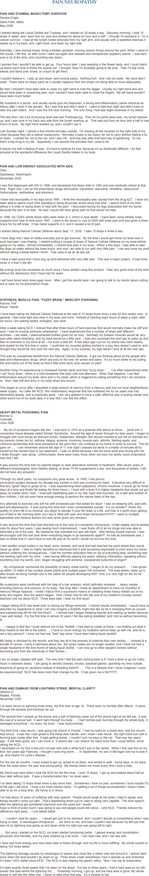 PAIN/NEUROPATHY


PAIN AND STAMINA, MASECTOMY SURVIVOR 
Sandra Englis 
Idaho Falls, Idaho 
May 2006  I started taking the Liquid Zeolite last Tuesday, and I started on 30 drops a day.  Saturday morning, I took 10 drops in water, and I went into my yard and worked for about an hour and a half.  I through I'd overdone it.  I'm a cancer survivor.  I had all the lymph nodes removed from my right arm, and usually with a repetitive exercise it swells up in my back, arm, right hand, and down my right side.   Saturday, I was moving hoses, fixing a broken sprinkler, moving various things around the yard. When I came in the house, I felt fine, so after lunch I went out again and weeded and transplanted raspberry plants.  I was bent over a lot of the time, and crouching way down…
 I worried that I wouldn't be able to get up.  Four hours later, I was weeding in the flower beds, and I could stand up easily each time to throw the weeds out.  I thought, Now I'm probably going to be sore.  Then I'd see more weeds and bend over, kneel, or crouch to get them.   I couldn't believe it.  I was up and down, and moving easily.  Nothing hurt.  And I did not swell.  My hand didn't swell.  There were no sharp pains as it usually happens from the lymph not being able to move adequately.   By then I shouldn't have been able to close my right hand to hold the digger.  Usually my right hand and arm would have been in screaming pain, and I wouldn't have been able to close the fingers.  My left hand wouldn't have been much better.   My husband is a doctor, and usually would give me Naprosen, a strong anti-inflammatory (same chemical as Aleve) after I work in the garden.  But I was fine and didn't need it.  I went to bed that night and didn't have to take any pain killers.  And I was fine the next morning.  The only thing I had was slight soreness in my elbow.   The last time I did a lot of physical work was last Thanksgiving.  Then all my joints were sore, my lymph backed up, and I was sore in my back and side from the lymph swelling up.  That was just from an hour and a half or two hours of work.  My right hand swelled up, and I couldn't use it.    Last Sunday night, I carried a four-month-old baby outside.  I'm missing all the muscles on the right side of my chest because they did a radical mastectomy.  Normally a baby is too heavy for me to carry without feeling a lot of strain.  I carried her out to the car, and I was OK.  And that was after that hard day of gardening.  To me, that's a big thing in my life.  Apparently I can resume the activities that I used to do.    It leaves me with a feeling of awe.  It's hard to believe it's true, because it's so drastically different. I do feel amazed at the wonderful difference the Liquid Zeolite makes in my body. 



PAIN AND LOW ENERGY ASSOCIATED WITH AIDS
Gary 
Spanaway, Washington
November 2005 
I was first diagnosed with HIV in 1986, and developed full-blown Aids in 1993 and was medically retired at that time.  Right now, I am on the prescription drugs lamivudine, triprolidine, stavudine, ranitidine, valacyclovir, hydrocodone, methadone, and efavirenz.  I have had neuropathy in my legs since 1995.  I think the neuropathy was caused from the drug AZT.  I have not been able to spend much time standing or being physically active since that time.  I spend most of my time sitting in a chair or laying down to help with the pain.  I discussed having my legs amputated with my doctor because the pain is so bad.  He said I would still have ghost pain so that would not help.  In 1996, my CD4's (white blood cells) were down to 3, which is near death.  I have been using athletic knee supports from time to time since 1997.  I went to the doctor in July of 2005 with knee pain and was given a knee brace for my left knee.  It has metal supports in it, and it caused a lot of pain.  I started taking Natural Cellular Defense about Sept. 17, 2005.  I take 15 drops 4 times a day.  I have dogs that I take on walks everyday just to get exercise.  By the time I would get home my knee was in such bad pain I was limping.  I started putting a couple of drops of Natural Cellular Defense on my knee before going on my walks.  Almost immediately, I noticed less pain in my knee.  Within a few days, I was able to take the dogs on walks without the knee brace, and now I am able to run with very little pain.  I can also mow my yard without taking a break before I finish.  That used to be an all day job.
 I have a lawn pond that I have dug up and refinished with very little pain.  This was a major project.  It had more rocks in it than it did dirt.
 My energy level has increased so much since I have started using this product.  I feel very good most of the time without the depression that I have had for years.  I will have blood work done again soon.  After I get the results back I am going to talk to my doctor about cutting out or back on my prescription drugs.



STIFFNESS, MUSCLE PAIN, “FUZZY BRAIN,” MERCURY POISONING
Karuna Thal 
Kauai, Hawaii
 I have been taking the Natural Cellular Defense at the rate of 10 drops three times a day for four weeks now.  In general, I feel more light and clear in my body and mind.  Instead of needing eight hours of sleep a night, after six hours I am waking rested, energetic, and clear.  After a week taking NCD, I noticed that after three hours of hard exercise that would normally make me stiff and sore, I had no muscle soreness whatsoever.  I have experienced this a number of times with different activities.  Last week, I weed-whacked buffalo grass for an hour.  Normally my forearm muscles would be very sore after weed whacking, and my back would be a little sore.  I was very surprised the next day to wake up and feel no soreness in my arms at all – not even a little bit!  A few days ago I put on my brand new roller blades, and skated for the first time in years.  I could feel my muscles getting worked in a way they weren’t used to, and thought they would be very sore the next day.  Again, to my surprise, my legs weren’t sore at all the next day.  This was an unexpected benefit from the Natural Cellular Defense.  It got me thinking about all the people who take anti-inflammatory drugs, which are toxic to the liver, for aches and pains.  It’s so much better to be pulling the acid toxins out of the body so that a little extra lactic acid causes no pain!  Another thing I’m experiencing is increased mental clarity and less “fuzzy brain.”  … I’ve often experienced what I call “fuzzy brain,” which is a mild headache that lasts until mid afternoon.  When that happens, I can feel inflammation around my brain stem and in my head, which is triggered by eating something that I am sensitive to.  Also I feel stiff and achy in my body when this occurs.  This began to occur after I absorbed a large amount of mercury from a mercury spill into our local neighborhood water supply.  As I take the NCD, this inflammatory response that has bothered me for six years now has diminished greatly, and is practically gone.  I am very grateful to have a safe, effective way of pulling metals and other toxins out of my body daily in a way that I can feel the effect. 


HEAVY METAL POISONING, PAIN
Bonnie G. 
Colorado
June 2006
 … My list of symptoms begins like this:  I was born in 1970 as a preemie with failure to thrive … [and] with a connective tissue disease called Stickler Syndrome.  Around the age of seven through my teen years, I began to struggle with such things as stomach aches, headaches, allergies (the doctors wanted to put me on steroids but my parents chose not to), asthma, fatigue, eczema, insomnia, muscle pain, arthritis, fainting spells, and chemical sensitivities that have worsened to the point that I am confined to my home in order to survive.  The list goes on ….  I can remember around the age of 17 one night I passed out twice in a matter of minutes all by myself on the cement floor in our basement.  I was so afraid because I did not know what was wrong with me.  I really thought I was dying.  Unfortunately, there were many times when not even my family could understand how sick I felt.   It was around this time that my parents began to seek alternative methods of treatment. After seven years of different kinesiologists, strict healthy dieting, at times 75-90 supplements a day, and thousands of dollars, I still did not have any answers!  Through my adult years, my symptoms only grew worse.  In 1999, I had pectus excavatum surgery because my ribcage was sunken in and was crushing my heart.  It became very difficult to find any "good" days to grasp on to.  I was experiencing heart palpations, chronic insomnia. (I would go for three days at a time and finally fall asleep for three hours.)  I lived with a level 8 or higher headache that would not got away no matter what I took.  I lived with debilitating pain in my ribs, back and muscles!  As a wife and mother of four children, I did not even have enough energy to perform the menial tasks of the day.  Any attempts to exercise only left me with increased pain that lasted for days!  I was on sleeping pills, pain pills, and anti-depressants.  It was during this time that I even contemplated suicide.  It is no wonder!!  When the quality of one's life is so minimal, you begin to wonder if your life really is a life, and how is it worth even getting out of bed in the morning when your day is filled with pain and sheer exhaustion!!!!!!!!!!!  I went to multiple specialists and medical doctors but was never given any answers.  It was around this time that God directed me to the care of a wonderful chiropractor. Under weekly and bi-weekly care for about four years, I was seeing much improvement.  I was finally off of all my drugs and was able to eliminate a lot of the pain.  My headache had subsided but was still there.  After feeling myself improve, I was encouraged until this last year when everything began to go backwards again!!!  As bad as backwards was, I was so afraid that if I went back to how life was at my worst I would not survive this time.  I had swollen lymph nodes in my head, arms, breasts, and neck that had reached the point where they would never go down.  I was so highly sensitive to chemicals that it was becoming impossible to even leave my home without suffering the consequences.  I had the horrible realization that on top of everything else, something was not working right with my mind.  I was having difficulty playing the piano, relaying information, speaking without stumbling over my words, and I began struggling with extreme, unexplained outbursts of anger!!  … My chiropractor mentioned the possibility of heavy metal toxicity.  I began to do my research….  I had grown up within 15 miles of two nuclear power plants and multiple paper mill industries.  The area where I grew up is also known as being number one in the nation for people developing MS!!  And, it is very high on the list for brain cancer.    My suspicions were confirmed with the help of a hair analysis, which definitely revealed … heavy metals, including mercury and uranium, in my body.  Not long after I made an appointment to have my mouthful of mercury fillings replaced.  I knew I had to find a successful means of chelating these heavy metals out of my body and organs, thus the search began.  How I thank God for the day one of my children's Sunday school teachers told me about NCD.  Three days later, I took my first dose!  I began taking NCD one week prior to having my fillings removed.  I noticed results immediately.  I would have to describe my experience to what I can only imagine a butterfly might feel like as he is emerging from its cocoon and experiencing life for the first time!!! … I noticed that I began sleeping heavier and waking up earlier because I was well rested.  For the first time in almost 30 years I felt like eating breakfast, and I did so without becoming ill.  ….  I began to feel like I could venture out of the "bubble" I had tried to create at home. I am finding out what it truly means to live life to the fullest….  I have so much energy my husband cannot keep up with me, and he is not a lazy person!!  I have not had one "bad" day since I have been taking liquid zeolite!!  My family is shocked by the results, and they are all in the process of ordering their own zeolite….  Instead of a bundle of nerves, I have a calmness about me.  My lymph nodes are no longer swollen, and I have not had a single headache in the first month of taking liquid zeolite.  I can now go to other people's homes without becoming sick from the chemicals in their homes….
  I am no longer crippled with pain.  The only time I feel the pain coming back is if I miss a dose or go too many hours in between doses.  I am going to aerobic classes, movies, baseball games, spending my time outside, dreaming of going on vacations instead of dreading them!!!! ….  This is a lifestyle that I never imagined I could be experiencing!!  NCD has done more than change my life.  It has given me a life!!!!!!!!!!



PAIN AND DAMAGE FROM LIGHTNING STRIKE, MENTAL CLARITY
Delores D. 
Naples, Florida 
November 2005  I’ve been struck by lightning three times, the first time at age 16.  There were no horrible after effects.  It came through the window and knocked me out.   

The second time I picked up the phone and a ball of lightning came out of the phone right at my left ear.  It was the size of a soccer ball.  It went right through my body….  I had horrible pain burning through my whole body. It damaged everything – my eyes, my brain.  I was dysfunctional.  The third time I was struck, I was going into church in Florida.  I had my hand on a metal door, and the church was struck.  It was like I was glued to the metal door handle, and I knew I was struck.  My right hand hurt with a burning pain inside after that.  It kept getting worse.  I couldn’t turn my keys in the car.  That was two years ago.  It still feels goofy, but I can move it.  It seems like I can stretch my hand more than I could before, since taking the NCD.
I developed on my foot a two-inch circular rash with a white bull’s eye in the center.  When I first saw this on my foot, two years ago February, I thought it was ring worm….  In September, my son in Michigan told me to look it up, and clearly it’s Lyme’s disease….  For the last six months, I have ached to get up, ached to sit down, and ached to walk.  Some days, in my back, from the waist down, the pain was excruciating.  My friends heard me moan every time I took a step.  My friend was here when I took the NCD for the first time.  I took 15 drops.  I got up and walked about half an hour later without pain.  It was a transformation like I’ve never seen….  
 I’ve been taking 15 drops three times a day since then.  Sometimes I have no pain, sometimes I have maybe 5% of the pain I did have.  I have a lot more mental clarity.  I’m getting a lot of things accomplished I haven’t been able to do for a long time.  My family is in shock.  I’ve had about 10 years of suffering with slow speech.  People would laugh at me when I tried to speak, and things wouldn’t come out right.  That’s depressing when you’re used to being very capable.  The slow speech after the lightning got somewhat improved over the years but I would have to think of every word I was going to say and people could still notice – until NCD.  Friends noticed the difference right away ... I just talked better.  ….  I couldn’t read for years….  I would get sick to my stomach, and I couldn’t absorb or comprehend what I was trying to read.  A neurologist-chiropractor … ran tests on me, and said I couldn’t see because my left eye that was hit by lightning was going up and down while my right eye was going left to right.  ….  But once I started on the NCD, my brain started functioning better.  I gained energy and coordination, physically and mentally, and my eyes cleared up a lot more.  I can read now, and I can see well.  I have had more energy and have been able to follow through, and my life is more fulfilling.  My whole system is doing 100 times better.  The lightning damage caused my esophagus to spasm and close like a ribbon was tied around it. I almost died once when the food wouldn’t go down or up.  Three times under anesthesia I had it opened up and stretched.  It’s been 100% better since NCD.  The NCD is also helping the gastric reflux.  Now I can eat at restaurants.

It’s been exactly three weeks that I’ve been on the drops.  For two or three years, I had a hard area on my left breast (the side where the lightning hit)….  Yesterday morning, I got up, and the hard area is gone. My whole breast is soft like the other one.  I have no idea what that was.  It’s a miracle to me.
