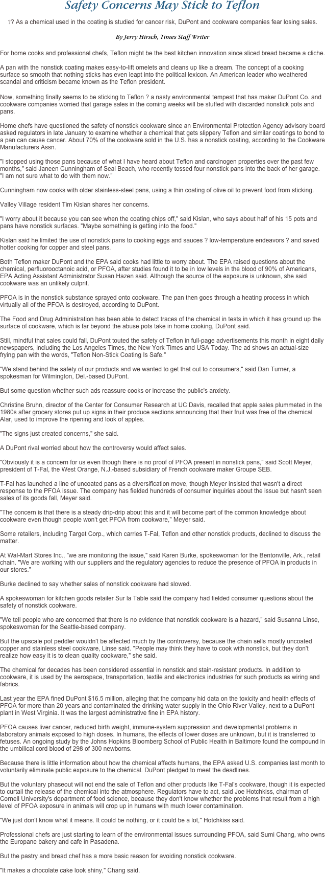 Safety Concerns May Stick to Teflon
?? As a chemical used in the coating is studied for cancer risk, DuPont and cookware companies fear losing sales.
 
By Jerry Hirsch, Times Staff Writer
 
For home cooks and professional chefs, Teflon might be the best kitchen innovation since sliced bread became a cliche.   A pan with the nonstick coating makes easy-to-lift omelets and cleans up like a dream. The concept of a cooking surface so smooth that nothing sticks has even leapt into the political lexicon. An American leader who weathered scandal and criticism became known as the Teflon president.
Now, something finally seems to be sticking to Teflon ? a nasty environmental tempest that has maker DuPont Co. and cookware companies worried that garage sales in the coming weeks will be stuffed with discarded nonstick pots and pans.  Home chefs have questioned the safety of nonstick cookware since an Environmental Protection Agency advisory board asked regulators in late January to examine whether a chemical that gets slippery Teflon and similar coatings to bond to a pan can cause cancer. About 70% of the cookware sold in the U.S. has a nonstick coating, according to the Cookware Manufacturers Assn.  "I stopped using those pans because of what I have heard about Teflon and carcinogen properties over the past few months," said Janeen Cunningham of Seal Beach, who recently tossed four nonstick pans into the back of her garage. "I am not sure what to do with them now."  Cunningham now cooks with older stainless-steel pans, using a thin coating of olive oil to prevent food from sticking.   Valley Village resident Tim Kislan shares her concerns.  "I worry about it because you can see when the coating chips off," said Kislan, who says about half of his 15 pots and pans have nonstick surfaces. "Maybe something is getting into the food."  Kislan said he limited the use of nonstick pans to cooking eggs and sauces ? low-temperature endeavors ? and saved hotter cooking for copper and steel pans.   Both Teflon maker DuPont and the EPA said cooks had little to worry about. The EPA raised questions about the chemical, perfluorooctanoic acid, or PFOA, after studies found it to be in low levels in the blood of 90% of Americans, EPA Acting Assistant Administrator Susan Hazen said. Although the source of the exposure is unknown, she said cookware was an unlikely culprit.  PFOA is in the nonstick substance sprayed onto cookware. The pan then goes through a heating process in which virtually all of the PFOA is destroyed, according to DuPont.  The Food and Drug Administration has been able to detect traces of the chemical in tests in which it has ground up the surface of cookware, which is far beyond the abuse pots take in home cooking, DuPont said.   Still, mindful that sales could fall, DuPont touted the safety of Teflon in full-page advertisements this month in eight daily newspapers, including the Los Angeles Times, the New York Times and USA Today. The ad shows an actual-size frying pan with the words, "Teflon Non-Stick Coating Is Safe."  "We stand behind the safety of our products and we wanted to get that out to consumers," said Dan Turner, a spokesman for Wilmington, Del.-based DuPont.  But some question whether such ads reassure cooks or increase the public's anxiety.  Christine Bruhn, director of the Center for Consumer Research at UC Davis, recalled that apple sales plummeted in the 1980s after grocery stores put up signs in their produce sections announcing that their fruit was free of the chemical Alar, used to improve the ripening and look of apples.  "The signs just created concerns," she said.  A DuPont rival worried about how the controversy would affect sales.  "Obviously it is a concern for us even though there is no proof of PFOA present in nonstick pans," said Scott Meyer, president of T-Fal, the West Orange, N.J.-based subsidiary of French cookware maker Groupe SEB.   T-Fal has launched a line of uncoated pans as a diversification move, though Meyer insisted that wasn't a direct response to the PFOA issue. The company has fielded hundreds of consumer inquiries about the issue but hasn't seen sales of its goods fall, Meyer said.   "The concern is that there is a steady drip-drip about this and it will become part of the common knowledge about cookware even though people won't get PFOA from cookware," Meyer said.  Some retailers, including Target Corp., which carries T-Fal, Teflon and other nonstick products, declined to discuss the matter.  At Wal-Mart Stores Inc., "we are monitoring the issue," said Karen Burke, spokeswoman for the Bentonville, Ark., retail chain. "We are working with our suppliers and the regulatory agencies to reduce the presence of PFOA in products in our stores."  Burke declined to say whether sales of nonstick cookware had slowed.  A spokeswoman for kitchen goods retailer Sur la Table said the company had fielded consumer questions about the safety of nonstick cookware.  "We tell people who are concerned that there is no evidence that nonstick cookware is a hazard," said Susanna Linse, spokeswoman for the Seattle-based company.  But the upscale pot peddler wouldn't be affected much by the controversy, because the chain sells mostly uncoated copper and stainless steel cookware, Linse said. "People may think they have to cook with nonstick, but they don't realize how easy it is to clean quality cookware," she said.  The chemical for decades has been considered essential in nonstick and stain-resistant products. In addition to cookware, it is used by the aerospace, transportation, textile and electronics industries for such products as wiring and fabrics.  Last year the EPA fined DuPont $16.5 million, alleging that the company hid data on the toxicity and health effects of PFOA for more than 20 years and contaminated the drinking water supply in the Ohio River Valley, next to a DuPont plant in West Virginia. It was the largest administrative fine in EPA history.   PFOA causes liver cancer, reduced birth weight, immune-system suppression and developmental problems in laboratory animals exposed to high doses. In humans, the effects of lower doses are unknown, but it is transferred to fetuses. An ongoing study by the Johns Hopkins Bloomberg School of Public Health in Baltimore found the compound in the umbilical cord blood of 298 of 300 newborns.  Because there is little information about how the chemical affects humans, the EPA asked U.S. companies last month to voluntarily eliminate public exposure to the chemical. DuPont pledged to meet the deadlines.  But the voluntary phaseout will not end the sale of Teflon and other products like T-Fal's cookware, though it is expected to curtail the release of the chemical into the atmosphere. Regulators have to act, said Joe Hotchkiss, chairman of Cornell University's department of food science, because they don't know whether the problems that result from a high level of PFOA exposure in animals will crop up in humans with much lower contamination.   "We just don't know what it means. It could be nothing, or it could be a lot," Hotchkiss said.  Professional chefs are just starting to learn of the environmental issues surrounding PFOA, said Sumi Chang, who owns the Europane bakery and cafe in Pasadena.  But the pastry and bread chef has a more basic reason for avoiding nonstick cookware.   "It makes a chocolate cake look shiny," Chang said.