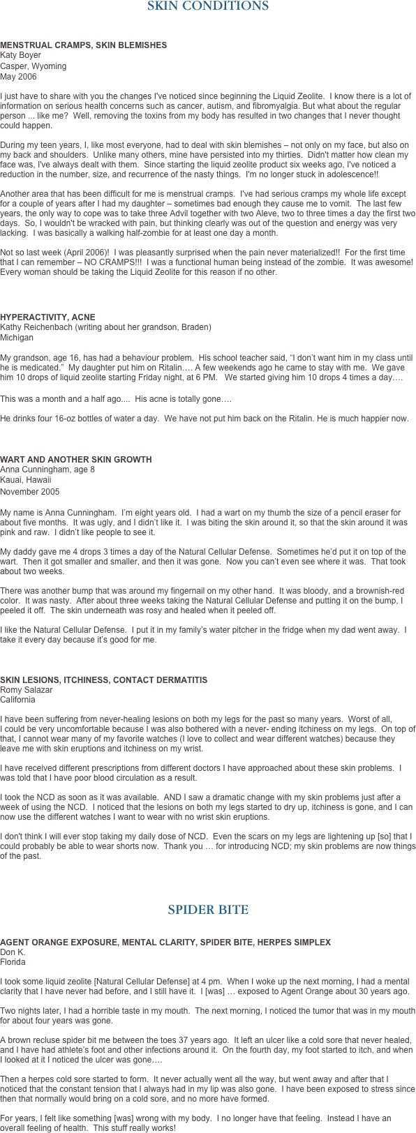 SKIN CONDITIONS



MENSTRUAL CRAMPS, SKIN BLEMISHES  Katy Boyer 
Casper, Wyoming 
May 2006   I just have to share with you the changes I've noticed since beginning the Liquid Zeolite.  I know there is a lot of information on serious health concerns such as cancer, autism, and fibromyalgia. But what about the regular person ... like me?  Well, removing the toxins from my body has resulted in two changes that I never thought could happen.   During my teen years, I, like most everyone, had to deal with skin blemishes – not only on my face, but also on my back and shoulders.  Unlike many others, mine have persisted into my thirties.  Didn't matter how clean my face was, I've always dealt with them.  Since starting the liquid zeolite product six weeks ago, I've noticed a reduction in the number, size, and recurrence of the nasty things.  I'm no longer stuck in adolescence!!  
  Another area that has been difficult for me is menstrual cramps.  I've had serious cramps my whole life except for a couple of years after I had my daughter – sometimes bad enough they cause me to vomit.  The last few years, the only way to cope was to take three Advil together with two Aleve, two to three times a day the first two days.  So, I wouldn't be wracked with pain, but thinking clearly was out of the question and energy was very lacking.  I was basically a walking half-zombie for at least one day a month.   Not so last week (April 2006)!  I was pleasantly surprised when the pain never materialized!!  For the first time that I can remember – NO CRAMPS!!!  I was a functional human being instead of the zombie.  It was awesome!  Every woman should be taking the Liquid Zeolite for this reason if no other.



HYPERACTIVITY, ACNE Kathy Reichenbach (writing about her grandson, Braden)
Michigan
 My grandson, age 16, has had a behaviour problem.  His school teacher said, “I don’t want him in my class until he is medicated.”  My daughter put him on Ritalin…. A few weekends ago he came to stay with me.  We gave him 10 drops of liquid zeolite starting Friday night, at 6 PM.   We started giving him 10 drops 4 times a day….

This was a month and a half ago....  His acne is totally gone….
 He drinks four 16-oz bottles of water a day.  We have not put him back on the Ritalin. He is much happier now.

 
WART AND ANOTHER SKIN GROWTH Anna Cunningham, age 8
Kauai, Hawaii
November 2005
 My name is Anna Cunningham.  I’m eight years old.  I had a wart on my thumb the size of a pencil eraser for about five months.  It was ugly, and I didn’t like it.  I was biting the skin around it, so that the skin around it was pink and raw.  I didn’t like people to see it.  My daddy gave me 4 drops 3 times a day of the Natural Cellular Defense.  Sometimes he’d put it on top of the wart.  Then it got smaller and smaller, and then it was gone.  Now you can’t even see where it was.  That took about two weeks.  There was another bump that was around my fingernail on my other hand.  It was bloody, and a brownish-red color.  It was nasty.  After about three weeks taking the Natural Cellular Defense and putting it on the bump, I peeled it off.  The skin underneath was rosy and healed when it peeled off.   I like the Natural Cellular Defense.  I put it in my family’s water pitcher in the fridge when my dad went away.  I take it every day because it’s good for me.   

SKIN LESIONS, ITCHINESS, CONTACT DERMATITIS
Romy Salazar
California

I have been suffering from never-healing lesions on both my legs for the past so many years.  Worst of all, I could be very uncomfortable because I was also bothered with a never- ending itchiness on my legs.  On top of that, I cannot wear many of my favorite watches (I love to collect and wear different watches) because they leave me with skin eruptions and itchiness on my wrist. 

I have received different prescriptions from different doctors I have approached about these skin problems.  I was told that I have poor blood circulation as a result. 

I took the NCD as soon as it was available.  AND I saw a dramatic change with my skin problems just after a week of using the NCD.  I noticed that the lesions on both my legs started to dry up, itchiness is gone, and I can now use the different watches I want to wear with no wrist skin eruptions. 

I don't think I will ever stop taking my daily dose of NCD.  Even the scars on my legs are lightening up [so] that I could probably be able to wear shorts now.  Thank you … for introducing NCD; my skin problems are now things of the past.




SPIDER BITE


AGENT ORANGE EXPOSURE, MENTAL CLARITY, SPIDER BITE, HERPES SIMPLEX
Don K. 
Florida

I took some liquid zeolite [Natural Cellular Defense] at 4 pm.  When I woke up the next morning, I had a mental clarity that I have never had before, and I still have it.  I [was] … exposed to Agent Orange about 30 years ago.  Two nights later, I had a horrible taste in my mouth.  The next morning, I noticed the tumor that was in my mouth for about four years was gone.  A brown recluse spider bit me between the toes 37 years ago.  It left an ulcer like a cold sore that never healed, and I have had athlete’s foot and other infections around it.  On the fourth day, my foot started to itch, and when I looked at it I noticed the ulcer was gone….
   Then a herpes cold sore started to form.  It never actually went all the way, but went away and after that I noticed that the constant tension that I always had in my lip was also gone.  I have been exposed to stress since then that normally would bring on a cold sore, and no more have formed.  For years, I felt like something [was] wrong with my body.  I no longer have that feeling.  Instead I have an overall feeling of health.  This stuff really works!