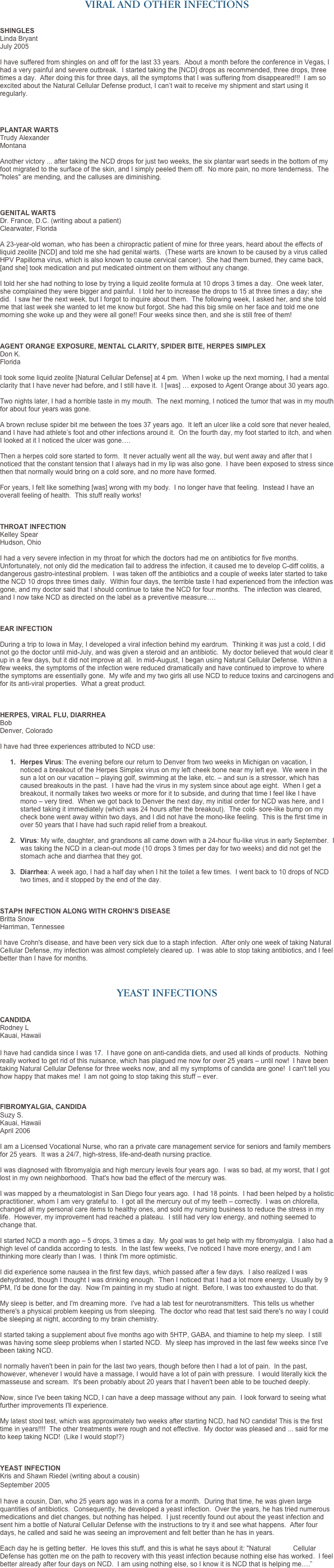 VIRAL AND OTHER INFECTIONS


SHINGLES 
Linda Bryant 
July 2005

I have suffered from shingles on and off for the last 33 years.  About a month before the conference in Vegas, I had a very painful and severe outbreak.  I started taking the [NCD] drops as recommended, three drops, three times a day.  After doing this for three days, all the symptoms that I was suffering from disappeared!!!  I am so excited about the Natural Cellular Defense product, I can’t wait to receive my shipment and start using it regularly. 
 


PLANTAR WARTS
Trudy Alexander
Montana

Another victory ... after taking the NCD drops for just two weeks, the six plantar wart seeds in the bottom of my foot migrated to the surface of the skin, and I simply peeled them off.  No more pain, no more tenderness.  The "holes" are mending, and the calluses are diminishing.



GENITAL WARTS
Dr. France, D.C. (writing about a patient)
Clearwater, Florida

A 23-year-old woman, who has been a chiropractic patient of mine for three years, heard about the effects of liquid zeolite [NCD] and told me she had genital warts.  (These warts are known to be caused by a virus called HPV Papilloma virus, which is also known to cause cervical cancer).  She had them burned, they came back, [and she] took medication and put medicated ointment on them without any change.  I told her she had nothing to lose by trying a liquid zeolite formula at 10 drops 3 times a day.  One week later, she complained they were bigger and painful.  I told her to increase the drops to 15 at three times a day; she did.  I saw her the next week, but I forgot to inquire about them.  The following week, I asked her, and she told me that last week she wanted to let me know but forgot. She had this big smile on her face and told me one morning she woke up and they were all gone!! Four weeks since then, and she is still free of them! 



AGENT ORANGE EXPOSURE, MENTAL CLARITY, SPIDER BITE, HERPES SIMPLEX
Don K. 
Florida

I took some liquid zeolite [Natural Cellular Defense] at 4 pm.  When I woke up the next morning, I had a mental clarity that I have never had before, and I still have it.  I [was] … exposed to Agent Orange about 30 years ago.  Two nights later, I had a horrible taste in my mouth.  The next morning, I noticed the tumor that was in my mouth for about four years was gone.  A brown recluse spider bit me between the toes 37 years ago.  It left an ulcer like a cold sore that never healed, and I have had athlete’s foot and other infections around it.  On the fourth day, my foot started to itch, and when I looked at it I noticed the ulcer was gone….
   Then a herpes cold sore started to form.  It never actually went all the way, but went away and after that I noticed that the constant tension that I always had in my lip was also gone.  I have been exposed to stress since then that normally would bring on a cold sore, and no more have formed.  For years, I felt like something [was] wrong with my body.  I no longer have that feeling.  Instead I have an overall feeling of health.  This stuff really works!



THROAT INFECTION
Kelley Spear Hudson, Ohio

I had a very severe infection in my throat for which the doctors had me on antibiotics for five months.  Unfortunately, not only did the medication fail to address the infection, it caused me to develop C-diff colitis, a dangerous gastro-intestinal problem.  I was taken off the antibiotics and a couple of weeks later started to take the NCD 10 drops three times daily.  Within four days, the terrible taste I had experienced from the infection was gone, and my doctor said that I should continue to take the NCD for four months.  The infection was cleared, and I now take NCD as directed on the label as a preventive measure….  



EAR INFECTION

During a trip to Iowa in May, I developed a viral infection behind my eardrum.  Thinking it was just a cold, I did not go the doctor until mid-July, and was given a steroid and an antibiotic.  My doctor believed that would clear it up in a few days, but it did not improve at all.  In mid-August, I began using Natural Cellular Defense.  Within a few weeks, the symptoms of the infection were reduced dramatically and have continued to improve to where the symptoms are essentially gone.  My wife and my two girls all use NCD to reduce toxins and carcinogens and for its anti-viral properties.  What a great product.



HERPES, VIRAL FLU, DIARRHEA 
Bob
Denver, Colorado

I have had three experiences attributed to NCD use:

1.	Herpes Virus: The evening before our return to Denver from two weeks in Michigan on vacation, I noticed a breakout of the Herpes Simplex virus on my left cheek bone near my left eye.  We were in the sun a lot on our vacation – playing golf, swimming at the lake, etc. – and sun is a stressor, which has caused breakouts in the past.  I have had the virus in my system since about age eight.  When I get a breakout, it normally takes two weeks or more for it to subside, and during that time I feel like I have mono – very tired.  When we got back to Denver the next day, my initial order for NCD was here, and I started taking it immediately (which was 24 hours after the breakout).  The cold- sore-like bump on my check bone went away within two days, and I did not have the mono-like feeling.  This is the first time in over 50 years that I have had such rapid relief from a breakout.

2.	Virus: My wife, daughter, and grandsons all came down with a 24-hour flu-like virus in early September.  I was taking the NCD in a clean-out mode (10 drops 3 times per day for two weeks) and did not get the stomach ache and diarrhea that they got. 

3.	Diarrhea: A week ago, I had a half day when I hit the toilet a few times.  I went back to 10 drops of NCD two times, and it stopped by the end of the day.



STAPH INFECTION ALONG WITH CROHN’S DISEASE
Britta Snow
Harriman, Tennessee

I have Crohn's disease, and have been very sick due to a staph infection.  After only one week of taking Natural Cellular Defense, my infection was almost completely cleared up.  I was able to stop taking antibiotics, and I feel better than I have for months.



YEAST INFECTIONS


CANDIDA
Rodney L
Kauai, Hawaii

I have had candida since I was 17.  I have gone on anti-candida diets, and used all kinds of products.  Nothing really worked to get rid of this nuisance, which has plagued me now for over 25 years – until now!  I have been taking Natural Cellular Defense for three weeks now, and all my symptoms of candida are gone!  I can't tell you how happy that makes me!  I am not going to stop taking this stuff – ever. 



FIBROMYALGIA, CANDIDA  Suzy S.
Kauai, Hawaii 
April 2006 
I am a Licensed Vocational Nurse, who ran a private care management service for seniors and family members for 25 years.  It was a 24/7, high-stress, life-and-death nursing practice.   I was diagnosed with fibromyalgia and high mercury levels four years ago.  I was so bad, at my worst, that I got lost in my own neighborhood.  That's how bad the effect of the mercury was.   I was mapped by a rheumatologist in San Diego four years ago.  I had 18 points.  I had been helped by a holistic practitioner, whom I am very grateful to.  I got all the mercury out of my teeth – correctly.  I was on chlorella, changed all my personal care items to healthy ones, and sold my nursing business to reduce the stress in my life.  However, my improvement had reached a plateau.  I still had very low energy, and nothing seemed to change that.    I started NCD a month ago – 5 drops, 3 times a day.  My goal was to get help with my fibromyalgia.  I also had a high level of candida according to tests.  In the last few weeks, I've noticed I have more energy, and I am thinking more clearly than I was.  I think I'm more optimistic.   I did experience some nausea in the first few days, which passed after a few days.  I also realized I was dehydrated, though I thought I was drinking enough.  Then I noticed that I had a lot more energy.  Usually by 9 PM, I'd be done for the day.  Now I'm painting in my studio at night.  Before, I was too exhausted to do that.   My sleep is better, and I'm dreaming more.  I've had a lab test for neurotransmitters.  This tells us whether there's a physical problem keeping us from sleeping.  The doctor who read that test said there's no way I could be sleeping at night, according to my brain chemistry.   I started taking a supplement about five months ago with 5HTP, GABA, and thiamine to help my sleep.  I still was having some sleep problems when I started NCD.  My sleep has improved in the last few weeks since I've been taking NCD.    I normally haven't been in pain for the last two years, though before then I had a lot of pain.  In the past, however, whenever I would have a massage, I would have a lot of pain with pressure.  I would literally kick the masseuse and scream.  It's been probably about 20 years that I haven't been able to be touched deeply.   Now, since I've been taking NCD, I can have a deep massage without any pain.  I look forward to seeing what further improvements I'll experience.   My latest stool test, which was approximately two weeks after starting NCD, had NO candida! This is the first time in years!!!!  The other treatments were rough and not effective.  My doctor was pleased and ... said for me to keep taking NCD!  (Like I would stop!?)  


YEAST INFECTION
Kris and Shawn Riedel (writing about a cousin)
September 2005

I have a cousin, Dan, who 25 years ago was in a coma for a month.  During that time, he was given large quantities of antibiotics.  Consequently, he developed a yeast infection.  Over the years, he has tried numerous medications and diet changes, but nothing has helped.  I just recently found out about the yeast infection and sent him a bottle of Natural Cellular Defense with the instructions to try it and see what happens.  After four days, he called and said he was seeing an improvement and felt better than he has in years.   Each day he is getting better.  He loves this stuff, and this is what he says about it: "Natural            Cellular Defense has gotten me on the path to recovery with this yeast infection because nothing else has worked.  I feel better already after four days on NCD.  I am using nothing else, so I know it is NCD that is helping me….”